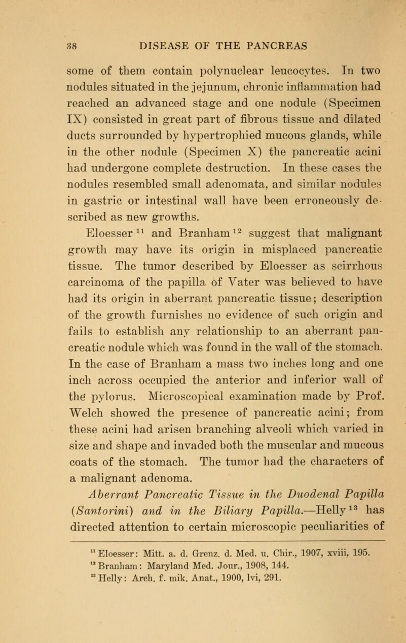 some of them contain polynuclear leucocytes. In two nodules situated in the jejunum, chronic inflammation had reached an advanced stage and one nodule (Specimen IX) consisted in great part of fibrous tissue and dilated ducts surrounded by hypertrophied mucous glands, while in the other nodule (Specimen X) the pancreatic acini had undergone complete destruction. In these cases the nodules resembled small adenomata, and similar nodules in gastric or intestinal wall have been erroneously de scribed as new growths. Eloesser ^^ and Branham^^ suggest that malignant growth may have its origin in misplaced pancreatic tissue. The tumor described by Eloesser as scirrhous carcinoma of the papilla of Vater was believed to have had its origin in aberrant pancreatic tissue; description of the growth furnishes no evidence of such origin and fails to establish any relationship to an aberrant pan- creatic nodule which was found in the wall of the stomach. In the case of Branham a mass two inches long and one inch across occupied the anterior and inferior wall of the' pylorus. Microscopical examination made by Prof. Welch showed the presence of pancreatic acini; from these acini had arisen branching alveoli which varied in size and shape and invaded both the muscular and mucous coats of the stomach. The tumor had the characters of a malignant adenoma. Aberrant Pancreatic Tissue in the Duodenal Papilla {Santorini) and in the Biliary Papilla.—Helly^^ has directed attention to certain microscopic peculiarities of Eloesser: Mitt. a. d. Grenz. d. Med. u. Chir., 1907, xviii, 195.  Branham: Mai-yland Med. Jour., 1908, 144. Helly: Arch. f. mik. Anat., 1900, Ivi, 291.