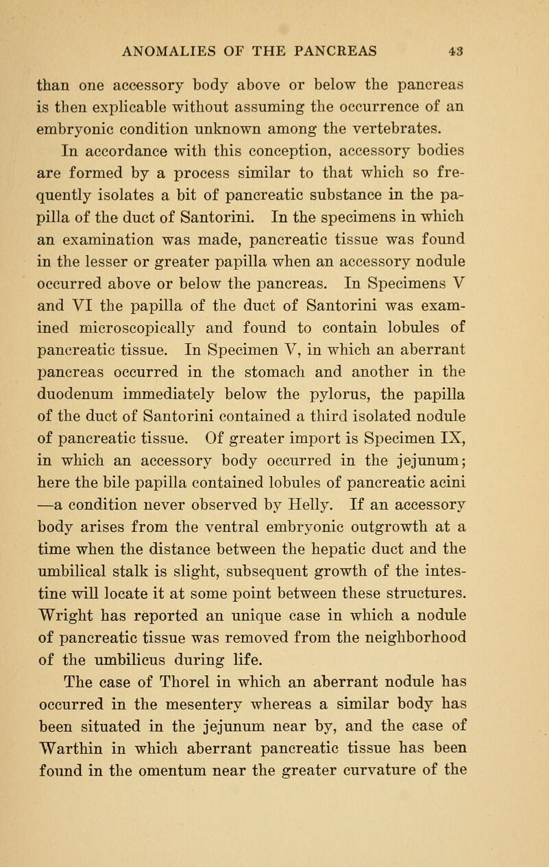 than one accessory body above or below the pancreas is then explicable without assuming the occurrence of an embryonic condition unknown among the vertebrates. In accordance with this conception, accessory bodies are formed by a process similar to that which so fre- quently isolates a bit of pancreatic substance in the pa- pilla of the duct of Santorini. In the specimens in which an examination was made, pancreatic tissue was found in the lesser or greater papilla when an accessory nodule occurred above or below the pancreas. In Specimens V and VI the papilla of the duct of Santorini was exam- ined microscopically and found to contain lobules of pancreatic tissue. In Specimen V, in which an aberrant pancreas occurred in the stomach and another in the duodenum immediately below the pylorus, the papilla of the duct of Santorini contained a third isolated nodule of pancreatic tissue. Of greater import is Specimen IX, in which an accessory body occurred in the jejunum; here the bile papilla contained lobules of pancreatic acini —a condition never observed by Helly. If an accessory body arises from the ventral embryonic outgrowth at a time when the distance between the hepatic duct and the umbilical stalk is slight, subsequent growth of the intes- tine will locate it at some point between these structures. Wright has reported an unique case in which a nodule of pancreatic tissue was removed from the neighborhood of the umbilicus during life. The case of Thorel in which an aberrant nodule has occurred in the mesentery whereas a similar body has been situated in the jejunum near by, and the case of Warthin in which aberrant pancreatic tissue has been found in the omentum near the greater curvature of the