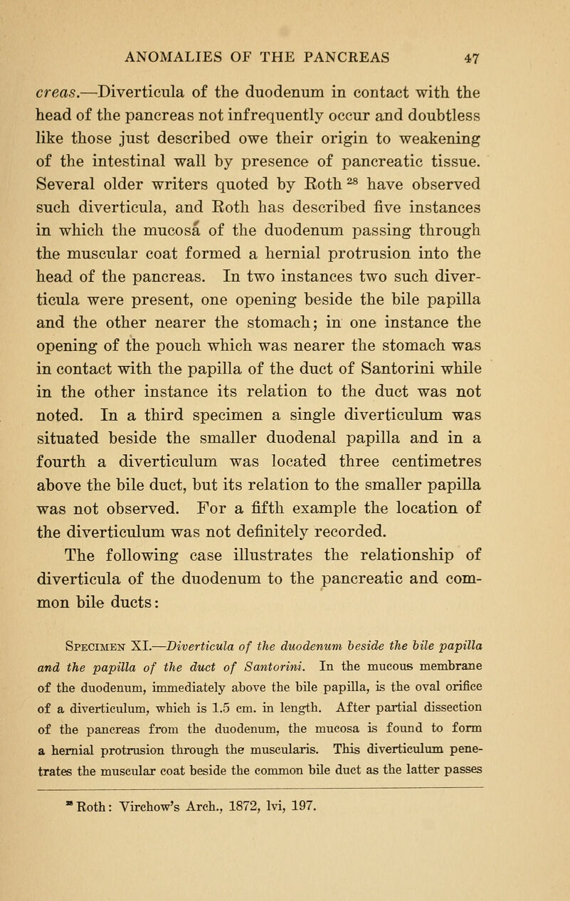 creas.—Diverticula of the duodenum in contact with the head of the pancreas not infrequently occur and doubtless like those just described owe their origin to weakening of the intestinal wall by presence of pancreatic tissue. Several older writers quoted by Eoth ^ have observed such diverticula, and Eoth has described five instances in which the mucosa of the duodenum passing through the muscular coat formed a hernial protrusion into the head of the pancreas. In two instances two such diver- ticula were present, one opening beside the bile papilla and the other nearer the stomach; in one instance the opening of the pouch which was nearer the stomach was in contact with the papilla of the duct of Santorini while in the other instance its relation to the duct was not noted. In a third specimen a single diverticulum was situated beside the smaller duodenal papilla and in a fourth a diverticulum was located three centimetres above the bile duct, but its relation to the smaller papilla was not observed. For a fifth example the location of the diverticulum was not definitely recorded. The following case illustrates the relationship of diverticula of the duodenum to the pancreatic and com- mon bile ducts: Specimen XI.—Diverticula of the duodenum heside the hile papilla and the papilla of the duct of Santorini. In the mucous membrane of the duodenum, immediately above the bile papilla, is the oval orifice of a diverticulum, which is 1.5 cm. in length. After partial dissection of the pancreas from the duodenum, the mucosa is found to form a hernial protrusion through the muscularis. This diverticulum pene- trates the muscular coat beside the conunon bile duct as the latter passes  Roth: Virchow's Arch., 1872, Ivi, 197.