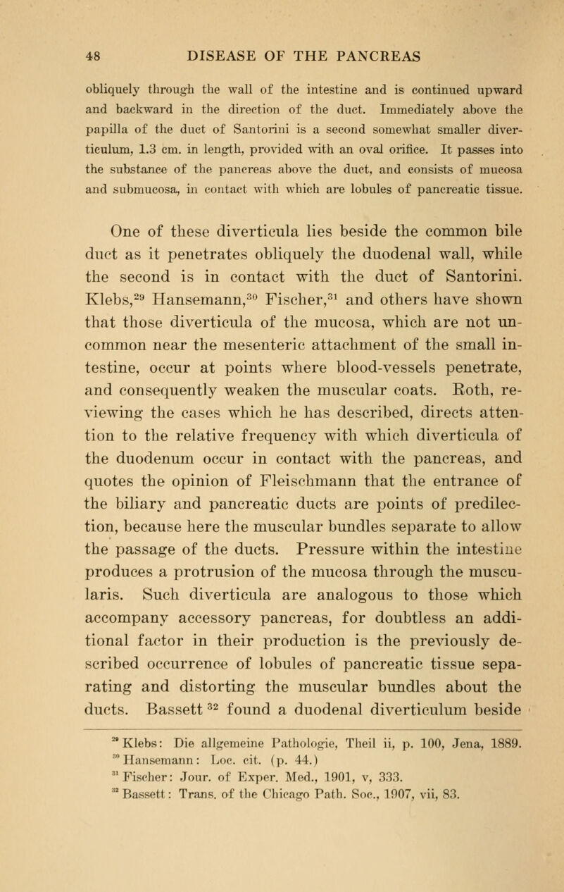 obliquely through the wall of the intestine and is continued upward and backward in the direction of the duct. Immediately above the papilla of the duet of Santorini is a second somewhat smaller diver- ticulum, 1.3 cm. in length, provided with an oval orifice. It passes into the substance of the pancreas above the duct, and consists of mucosa and submucosa, in contact with which are lobules of pancreatic tissue. One of these diverticula lies beside the common bile duct as it penetrates obliquely the duodenal wall, while the second is in contact with the duct of Santorini. Klebs,-^ Hansemann,*^ Fischer,^^ and others have shown that those diverticula of the mucosa, which are not un- common near the mesenteric attachment of the small in- testine, occur at points where blood-vessels penetrate, and consequently weaken the muscular coats. Roth, re- viewing the cases which he has described, directs atten- tion to the relative frequency with which diverticula of the duodenum occur in contact with the pancreas, and quotes the opinion of Fleischmann that the entrance of the biliary and pancreatic ducts are points of predilec- tion, because here the muscular bundles separate to allow the passage of the ducts. Pressure within the intestine produces a protrusion of the mucosa through the muscu- laris. Such diverticula are analogous to those which accompany accessory pancreas, for doubtless an addi- tional factor in their production is the previously de- scribed occurrence of lobules of pancreatic tissue sepa- rating and distorting the muscular bundles about the ducts. Bassett ^^ found a duodenal diverticulum beside Klebs: Die allgemeine Pathologic, Theil ii, p. 100, Jena, 1889. ' Hansemann : Loc. cit. (p. 44.) Fischer: Jour, of Exper. Med., 1901, v, 3.3.3.  Bassett: Trans, of the Chicago Path. Soc, 1907, vii, 83.