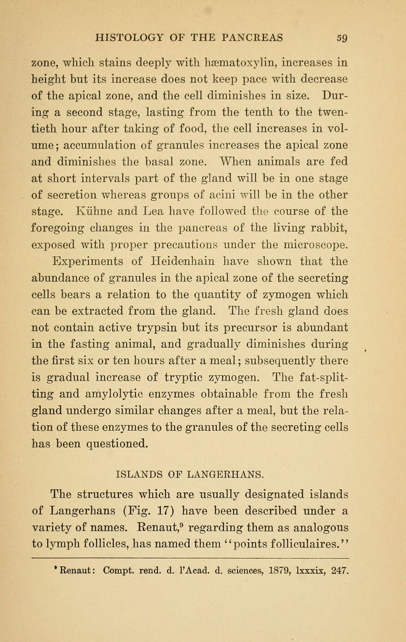 zone, which stains deeply with hsematoxylin, increases in height but its increase does not keep pace with decrease of the apical zone, and the cell diminishes in size. Dur- ing a second stage, lasting from the tenth to the twen- tieth hour after taking of food, the cell increases in vol- ume; accumulation of granules increases the apical zone and diminishes the basal zone. When animals are fed at short intervals part of the gland will be in one stage of secretion whereas groups of acini will be in the other stage. Kiihne and Lea have followed the course of the foregoing changes in the pancreas of the living rabbit, exposed with proper precautions under the microscope. Experiments of Ileidenhain have shown that the abundance of granules in the apical zone of the secreting cells bears a relation to the quantity of zymogen which can be extracted from the gland. The fresh gland does not contain active trypsin but its precursor is abundant in the fasting animal, and gradually diminishes during the first six or ten hours after a meal; subsequently there is gradual increase of tryptic zymogen. The fat-split- ting and amylolytic enzymes obtainable from the fresh gland undergo similar changes after a meal, but the rela- tion of these enzymes to the granules of the secreting cells has been questioned. ISLANDS OF LANGERHANS. The structures which are usually designated islands of Langerhans (Fig. 17) have been described under a variety of names. Renaut,^ regarding them as analogous to lymph follicles, has named them '' points folliculaires.'' *Renaut: Compt. rend. d. I'Acad. d. sciences, 1879, Ixxxix, 247.