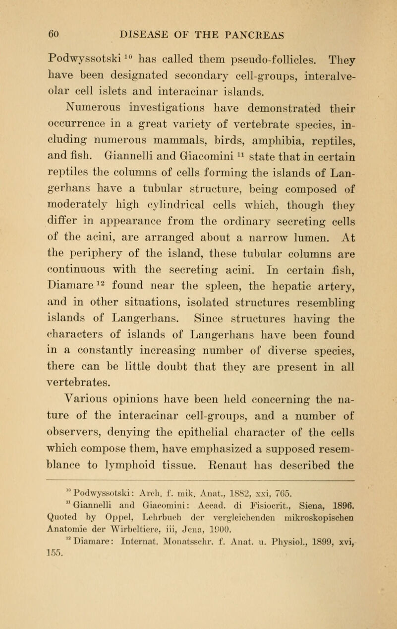 Podwyssotski^o has called tliem pseudo-follicles. They have been designated secondary cell-groups, interalve- olar cell islets and interacinar islands. Numerous investigations have demonstrated their occurrence in a great variety of vertebrate species, in- cluding numerous mammals, birds, amphibia, reptiles, and fish. Giannelli and Giacomini ^^ state that in certain reptiles the columns of cells forming the islands of Lan- gerhans have a tubular structure, being composed of moderately high cylindrical cells which, though they differ in appearance from the ordinary secreting cells of the acini, are arranged about a narrow lumen. At the periphery of the island, these tubular columns are continuous with the secreting acini. In certain fish, Diamare ^^ found near the spleen, the hepatic artery, and in other situations, isolated structures resembling islands of Langerhans. Since structures having the characters of islands of Langerhans have been found in a constantly increasing number of diverse species, there can be little doubt that they are present in all vertebrates. Various opinions have been held concerning the na- ture of the interacinar cell-groups, and a number of observers, denying the epithelial character of the cells which compose them, have emphasized a supposed resem- blance to lymphoid tissue. Renaut has described the  Podwyssotski: Arch. i. inik. Anat., 18S2, xxi, 7G5.  Giannelli and Giacotnini: Accad. di Fisiocrit., Siena, 1896. Quoted Vjy Oppel, Lclii-buch der vei-o^leichenden raikroskopisehen Anatomic der Wirboltiere, iii, Jena, 11)00. '^Diamare: Internal. Monatsselii-. f. Anat. u. Pliysiol., 1899, xvi, 155.