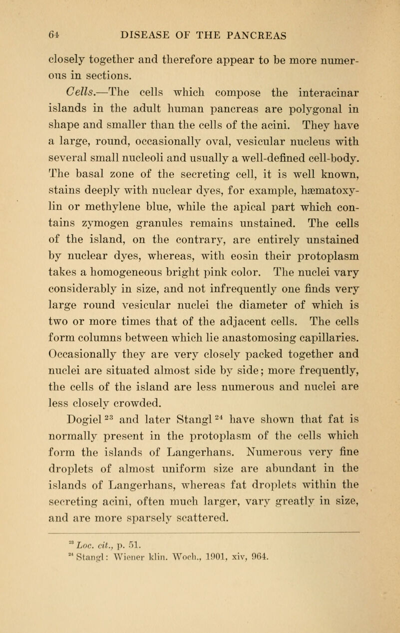 closely together and therefore appear to be more numer- ous in sections. Cells.—The cells which compose the interacinar islands in the adult human pancreas are polygonal in shape and smaller than the cells of the acini. They have a large, round, occasionally oval, vesicular nucleus with several small nucleoli and usually a well-defined cell-body. The basal zone of the secreting cell, it is well known, stains deeply with nuclear dyes, for example, hsematoxy- lin or methylene blue, while the apical part which con- tains zymogen granules remains unstained. The cells of the island, on the contrary, are entirely unstained by nuclear dyes, whereas, with eosin their protoplasm takes a homogeneous bright pink color. The nuclei vary considerably in size, and not infrequently one finds very large round vesicular nuclei the diameter of which is two or more times that of the adjacent cells. The cells form columns between which lie anastomosing capillaries. Occasionally they are very closely packed together and nuclei are situated almost side by side; more frequently, the cells of the island are less numerous and nuclei are less closely crowded. Dogiel 2^ and later Stangl ^^ have shown that fat is normally present in the protoplasm of the cells which form the islands of Langerhans. Numerous very fine droplets of almost uniform size are abundant in the islands of Langerhans, whereas fat droplets within the secreting acini, often much larger, vary greatly in size, and are more sparsely scattered. ^ Loc. cit., p. 51. Stangl: Wiener klin. Wocli., 1001, xiv, 964.