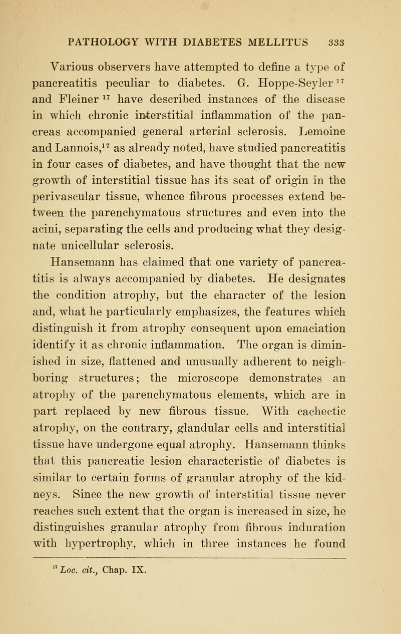 Various observers have attempted to define a type of pancreatitis peculiar to diabetes. G. Hoppe-Seyler ^^ and Fleiner ^^ have described instances of the disease in which chronic in4;erstitial inflammation of the pan- creas accompanied general arterial sclerosis. Lemoine and Lannois,''^ as already noted, have studied pancreatitis in four cases of diabetes, and have thought that the new growth of interstitial tissue has its seat of origin in the perivascular tissue, whence fibrous processes extend be- tween the parenchymatous structures and even into the acini, separating the cells and producing what they desig- nate unicellular sclerosis. Hansemann has claimed that one variety of pancrea- titis is always accompanied by diabetes. He designates the condition atrophy, but the character of the lesion and, what he particularly emphasizes, the features which distinguish it from atrophy consequent upon emaciation identify it as chronic inflammation. The organ is dimin- ished in size, flattened and unusually adherent to neigh- boring structures; the microscope demonstrates an atrophy of the parenchymatous elements, which are in part replaced by new fibrous tissue. With cachectic atrophy, on the contrary, glandular cells and interstitial tissue have undergone equal atrophy. Hansemann thinks that this pancreatic lesion characteristic of diabetes is similar to certain forms of granular atrophy of the kid- neys. Since the new growth of interstitial tissue never reaches such extent that the organ is increased in size, he distinguishes granular atrophy from fibrous induration with hypertrophy, which in three instances he found