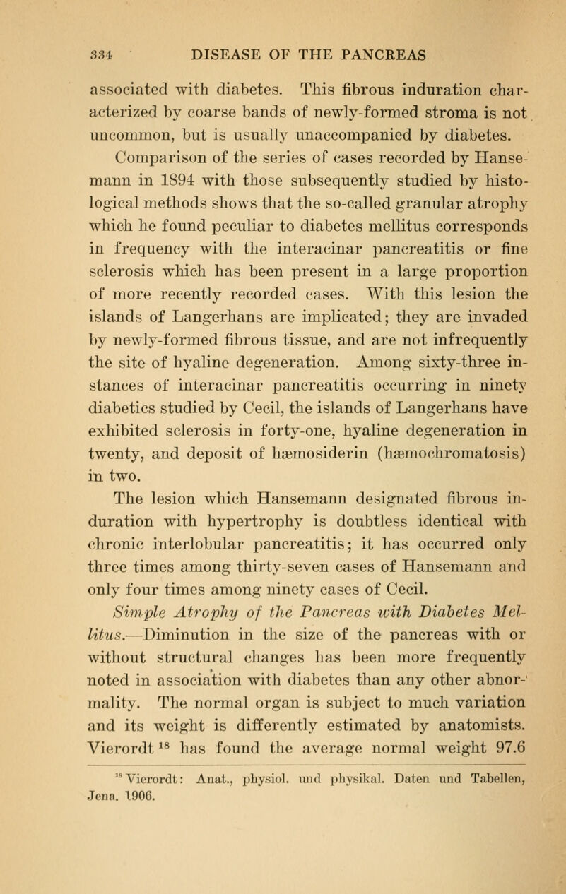 associated with diabetes. This fibrous induration char- acterized by coarse bands of newly-formed stroma is not unconnnon, but is usually unaccompanied by diabetes. Comparison of the series of cases recorded by Hanse- mann in 1894 with those subsequently studied by histo- logical methods shows that the so-called granular atrophy which he found peculiar to diabetes mellitus corresponds in frequency with the interacinar pancreatitis or fine sclerosis which has been present in a large proportion of more recently recorded cases. With this lesion the islands of Langerhans are implicated; they are invaded by newly-formed fibrous tissue, and are not infrequently the site of hyaline degeneration. Among sixty-three in- stances of interacinar pancreatitis occurring in ninety diabetics studied by Cecil, the islands of Langerhans have exhibited sclerosis in forty-one, hyaline degeneration in twenty, and deposit of haemosiderin (haBmochromatosis) in two. The lesion which Hansemann designated fibrous in- duration with hypertrophy is doubtless identical with chronic interlobular pancreatitis; it has occurred only three times among thirty-seven cases of Hansemann and only four times among ninety cases of Cecil. Simple Atrophy of the Pancreas with Diabetes Mel- litus.—Diminution in the size of the pancreas with or without structural changes has been more frequently noted in association with diabetes than any other abnor- mality. The normal organ is subject to much variation and its weight is diiferently estimated by anatomists. Vierordt ^^ has found the average normal weight 97.6 '*'Vierordt: Anat., physiol. luul physikal. Daten und Tabellen, Jena. 1906.