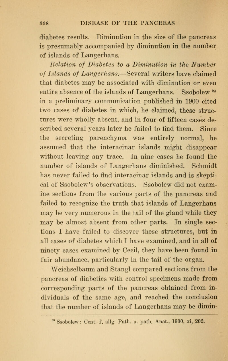 diabetes results. Diminution in tlie size of the pancreas is presumably accompanied by diminution in the number of islands of Langerhans. Relation of Diabetes to a Diminution in the Number of Islands of Langerhans.—Several writers have claimed that diabetes may be associated with diminution or even entire absence of the islands of Langerhans. Ssobolew ^^ in a preliminary communication published in 1900 cited two cases of diabetes in which, he claimed, these struc- tures were wholly absent, and in four of fifteen cases de- scribed several years later he failed to find them. Since the secreting parenchyma was entirely normal, he assumed that the interacinar islands might disappear without leaving any trace. In nine cases he found the number of islands of Langerhans diminished. Schmidt has never failed to find interacinar islands and is skepti- cal of Ssobolew's observations. Ssobolew did not exam- ine sections from the various parts of the pancreas and failed to recognize the truth that islands of Langerhans may be very numerous in the tail of the gland while they may be almost absent from other parts. In single sec- tions I have failed to discover these structures, but in all cases of diabetes which I have examined, and in all of ninety cases examined by Cecil, they have been found in fair abundance, particularly in the tail of the organ. Weichselbaum and Stangl compared sections from the pancreas of diabetics with control specimens made from corresponding parts of the pancreas obtained from in- dividuals of the same age, and reached the conclusion that the number of islands of Langerhans may be dimin-  Ssobolew: Cent, f. allg. Path. u. path. Anat., 1900, xi, 202.