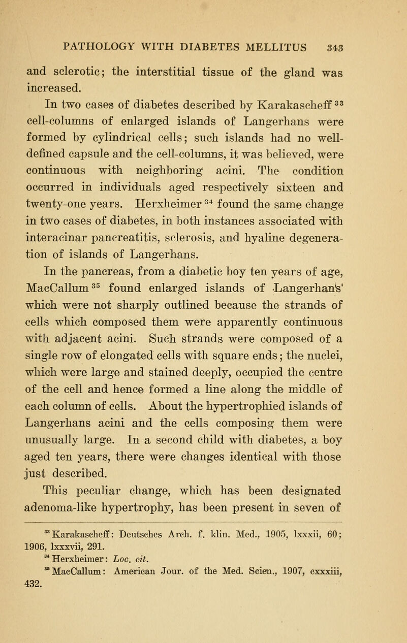 and sclerotic; the interstitial tissue of the gland was increased. In two cases of diabetes described by Karakascheff ^' cell-columns of enlarged islands of Langerhans were formed by cylindrical cells; such islands had no well- defined capsule and the cell-columns, it was believed, were continuous with neighboring acini. The condition occurred in individuals aged respectively sixteen and twenty-one years. Herxheimer ^^ found the same change in two cases of diabetes, in both instances associated with interacinar pancreatitis, sclerosis, and hyaline degenera- tion of islands of Langerhans. In the pancreas, from a diabetic boy ten years of age, MacCallum^^ found enlarged islands of 'Langerhan's' which were not sharply outlined because the strands of cells which composed them were apparently continuous with adjacent acini. Such strands were composed of a single row of elongated cells with square ends; the nuclei, which were large and stained deeply, occupied the centre of the cell and hence formed a line along the middle of each column of cells. About the hypertrophied islands of Langerhans acini and the cells composing them were unusually large. In a second child with diabetes, a boy aged ten years, there were changes identical with those just described. This peculiar change, which has been designated adenoma-like hypertrophy, has been present in seven of ^ Karakascheff: Deutsches Arch. f. klin. Med., 1905, Ixxxii, 60; 1906, Ixxxvii, 291. ^ Herxheimer: Loc. cit. MacCallum: American Jour, of the Med. Scien., 1907, cxxxiii, 432.