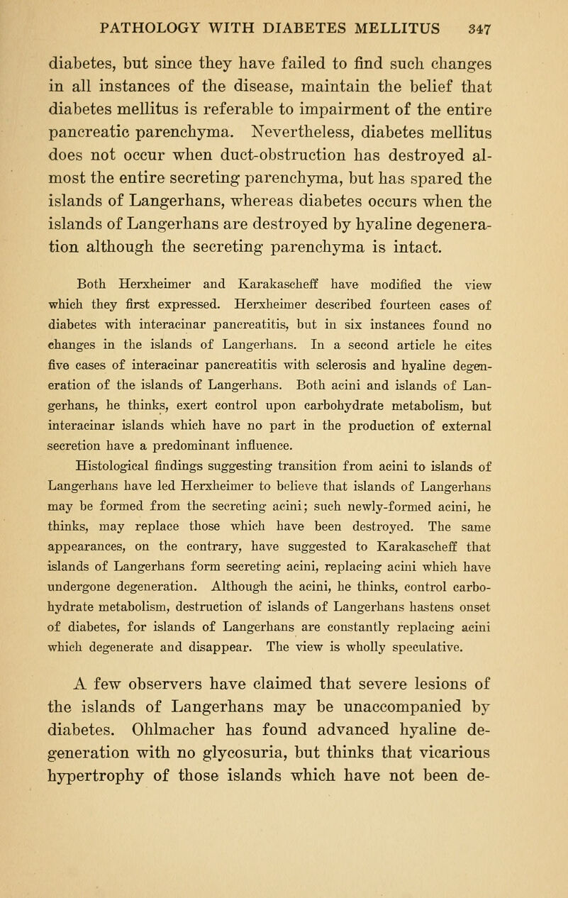 diabetes, but since they have failed to find such changes in all instances of the disease, maintain the belief that diabetes mellitus is referable to impairment of the entire pancreatic parenchyma. Nevertheless, diabetes mellitus does not occur when duct-obstruction has destroyed al- most the entire secreting parenchyma, but has spared the islands of Langerhans, whereas diabetes occurs when the islands of Langerhans are destroyed by hyaline degenera- tion although the secreting parenchyma is intact. Both Herxheimer and Karakaseheff have modified the view which they first expressed. Herxheimer described fourteen cases of diabetes with interaeinar pancreatitis, but in six instances found no changes in the islands of Langerhans. In a second article he cites five cases of interaeinar pancreatitis with sclerosis and hyaline degen- eration of the islands of Langerhans. Both acini and islands of Lan- gerhans, he thinks, exert control upon carbohydrate metabolism, but interaeinar islands which have no part in the production of external secretion have a predominant influence. Histological findings suggesting transition from acini to islands of Langerhans have led Herxheimer to believe that islands of Langerhans may be formed from the secreting acini; such newly-formed acini, he thinks, may replace those which have been destroyed. The same appearances, on the contrary, have suggested to Karakascheff that islands of Langerhans form secreting acini, replacing acini which have undergone degeneration. Although the acini, he thinks, control carbo- hydrate metabolism, destruction of islands of Langerhans hastens onset of diabetes, for islands of Langerhans are constantly replacing acini which degenerate and disappear. The view is wholly speculative. A few observers have claimed that severe lesions of the islands of Langerhans may be unaccompanied by diabetes. Ohlmacher has found advanced hyaline de- generation with no glycosuria, but thinks that vicarious hypertrophy of those islands which have not been de-