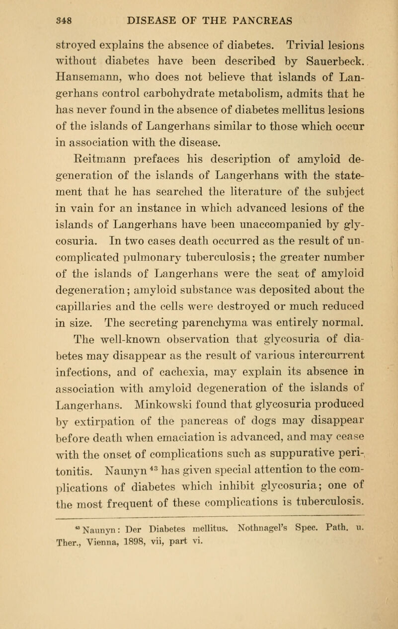 stroyed explains the absence of diabetes. Trivial lesions without diabetes have been described by Sauerbeck. Hansemann, who does not believe that islands of Lan- gerhans control carbohydrate metabolism, admits that he has never found in the absence of diabetes mellitus lesions of the islands of Langerhans similar to those which occur in association with the disease. Reitmann prefaces his description of amyloid de- generation of the islands of Langerhans with the state- ment that he has searched the literature of the subject in vain for an instance in which advanced lesions of the islands of Langerhans have been unaccompanied by gly- cosuria. In two cases death occurred as the result of un- complicated pulmonary tuberculosis; the greater number of the islands of Langerhans were the seat of amyloid degeneration; amyloid substance was deposited about the capillaries and the cells were destroyed or much reduced in size. The secreting parenchyma was entirely normal. The well-known observation that glycosuria of dia- betes may disappear as the result of various intercurrent infections, and of cachexia, may explain its absence in association with amyloid degeneration of the islands of Langerhans. Minkowski found that glycosuria produced by extirpation of the pancreas of dogs may disappear before death when emaciation is advanced, and may cease with the onset of complications such as suppurative peri- tonitis. Naunyn ^^ has given special attention to the com- plications of diabetes which inhibit glycosuria; one of the most frequent of these complications is tuberculosis. Naunyn: Der Diabetes mellitus. Nothnagel's Spec. Path. u. Ther., Vienna, 1898, vii, part vi.