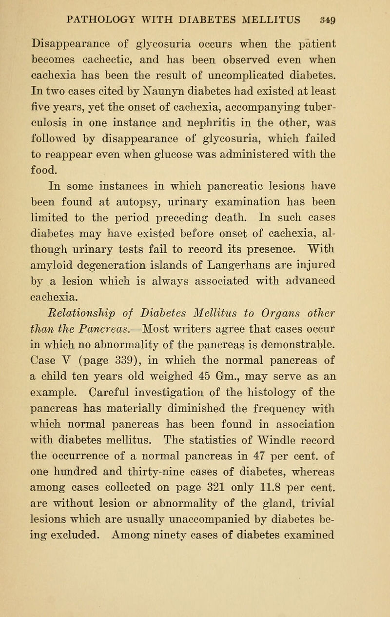 Disappearance of glycosuria occurs when the patient becomes cachectic, and has been observed even when cachexia has been the result of uncomplicated diabetes. In two cases cited by Naunyn diabetes had existed at least five years, yet the onset of cachexia, accompanying tuber- culosis in one instance and nephritis in the other, was followed by disappearance of glycosuria, which failed to reappear even when glucose was administered with the food. In some instances in which pancreatic lesions have been found at autopsy, urinary examination has been limited to the period preceding death. In such cases diabetes may have existed before onset of cachexia, al- though urinary tests fail to record its presence. With amyloid degeneration islands of Langerhans are injured by a lesion which is always associated with advanced cachexia. Relationship of Diabetes Mellitus to Organs other than the Pancreas.—Most writers agree that cases occur in which no abnormality of the pancreas is demonstrable. Case V (page 339), in which the normal pancreas of a child ten years old weighed 45 Gm., may serve as an example. Careful investigation of the histology of the pancreas has materially diminished the frequency with which normal pancreas has been found in association with diabetes mellitus. The statistics of Windle record the occurrence of a normal pancreas in 47 per cent, of one hundred and thirty-nine cases of diabetes, whereas among cases collected on page 321 only 11.8 per cent, are without lesion or abnormality of the gland, trivial lesions which are usually unaccompanied by diabetes be- ing excluded. Among ninety cases of diabetes examined