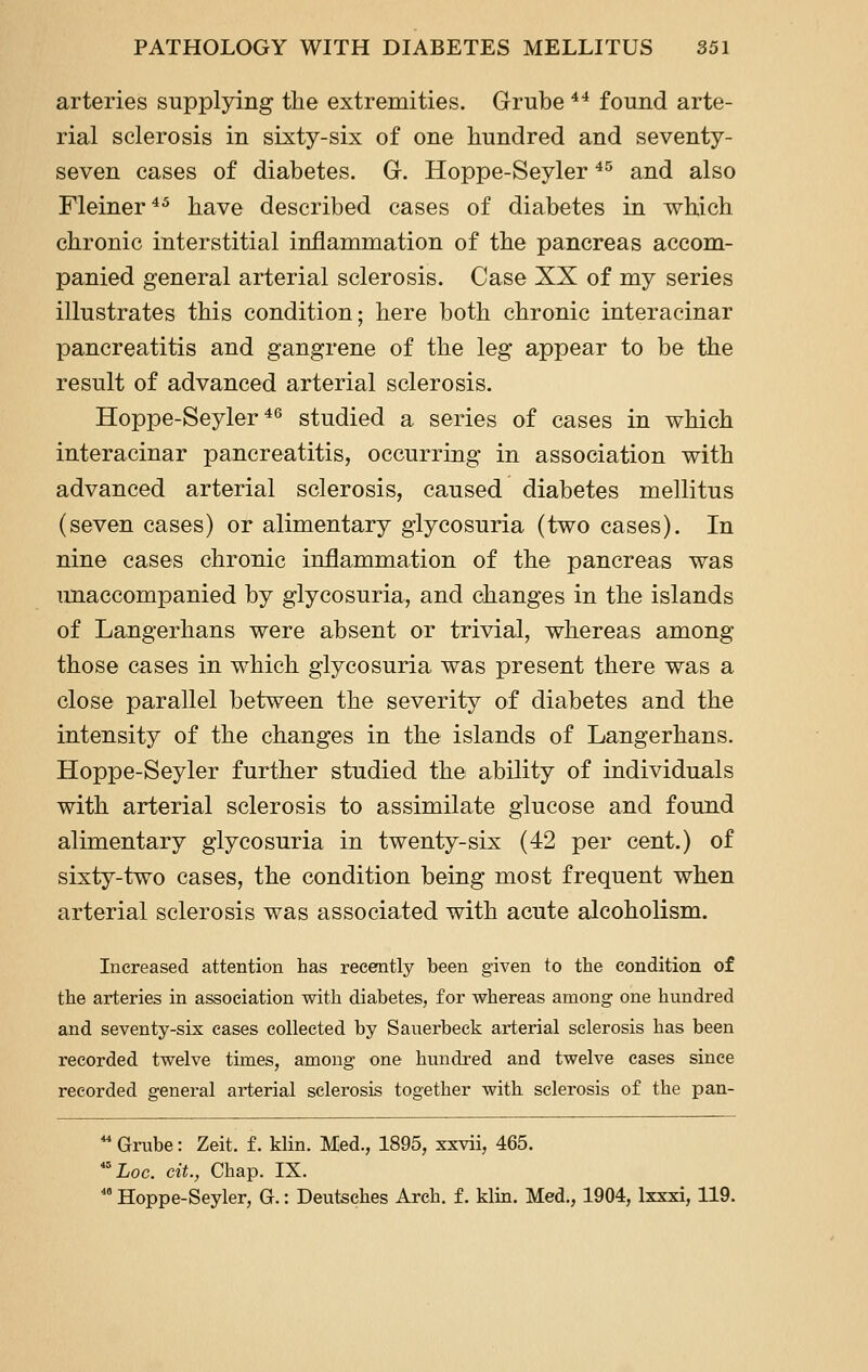 arteries supplying the extremities. Grube ^^ found arte- rial sclerosis in sixty-six of one hundred and seventy- seven cases of diabetes. G. Hoppe-Seyler ^^ and also Fleiner^^ have described cases of diabetes in which chronic interstitial inflammation of the pancreas accom- panied general arterial sclerosis. Case XX of my series illustrates this condition; here both chronic interacinar pancreatitis and gangrene of the leg appear to be the result of advanced arterial sclerosis. Hoppe-Seyler**^ studied a series of cases in which interacinar pancreatitis, occurring in association with advanced arterial sclerosis, caused diabetes mellitus (seven cases) or alimentary glycosuria (two cases). In nine cases chronic inflammation of the pancreas was Ttnaccompanied by glycosuria, and changes in the islands of Langerhans were absent or trivial, whereas among those cases in which glycosuria was present there was a close parallel between the severity of diabetes and the intensity of the changes in the islands of Langerhans. Hoppe-Seyler further studied the ability of individuals with arterial sclerosis to assimilate glucose and found alimentary glycosuria in twenty-six (42 per cent.) of sixty-two cases, the condition being most frequent when arterial sclerosis was associated with acute alcoholism. Increased attention has recently been given to the condition of the arteries in association with diabetes, for whereas among one hundred and seventy-six cases collected by Sauerbeck arterial sclerosis has been recorded twelve times, among one hundred and twelve cases since recorded general ai-terial sclerosis together with sclerosis of the pan- ^ Gi-ube: Zeit. f. klin. Med., 1895, xxvii, 465. *^Loc. eit., Chap. IX.  Hoppe-Seyler, G.: Deutsches Arch, f. klin. Med., 1904, Ixxxi, 119.