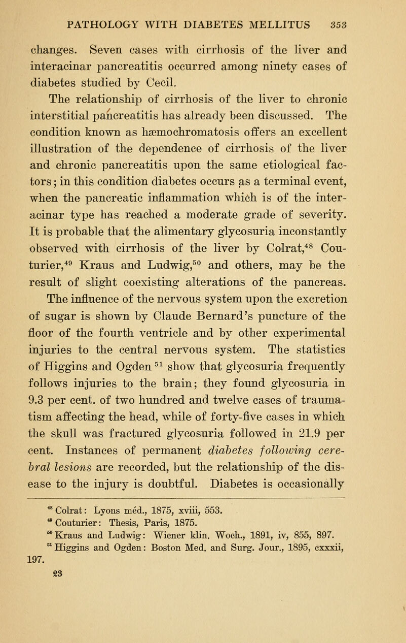 changes. Seven cases with cirrhosis of the liver and interacinar pancreatitis occurred among ninety cases of diabetes studied by Cecil. The relationship of cirrhosis of the liver to chronic interstitial pancreatitis has already been discussed. The condition known as haemochromatosis offers an excellent illustration of the dependence of cirrhosis of the liver and chronic pancreatitis upon the same etiological fac- tors ; in this condition diabetes occurs as a terminal event, when the pancreatic inflammation which is of the inter- acinar type has reached a moderate grade of severity. It is probable that the alimentary glycosuria inconstantly observed with cirrhosis of the liver by Colrat,*^ Cou- turier,^^ Kraus and Ludwig,^*' and others, may be the result of slight coexisting alterations of the pancreas. The influence of the nervous system upon the excretion of sugar is shown by Claude Bernard's puncture of the floor of the fourth ventricle and by other experimental injuries to the central nervous system. The statistics of Higgins and Ogden ^^ show that glycosuria frequently follows injuries to the brain; they found glycosuria in 9.3 per cent, of two hundred and twelve cases of trauma- tism affecting the head, while of forty-five cases in which the skull was fractured glycosuria followed in 21.9 per cent. Instances of permanent diabetes following cere- bral lesions are recorded, but the relationship of the dis- ease to the injury is doubtful. Diabetes is occasionally *^ Colrat: Lyons med., 1875, xviii, 553.  Couturier: Thesis, Paris, 1875. * Kraus and Ludwig: Wiener klin. Woch., 1891, iv, 855, 897. ■Higgins and Ogden: Boston Med. and Surg. Jour,, 1895, exxxii, 197.