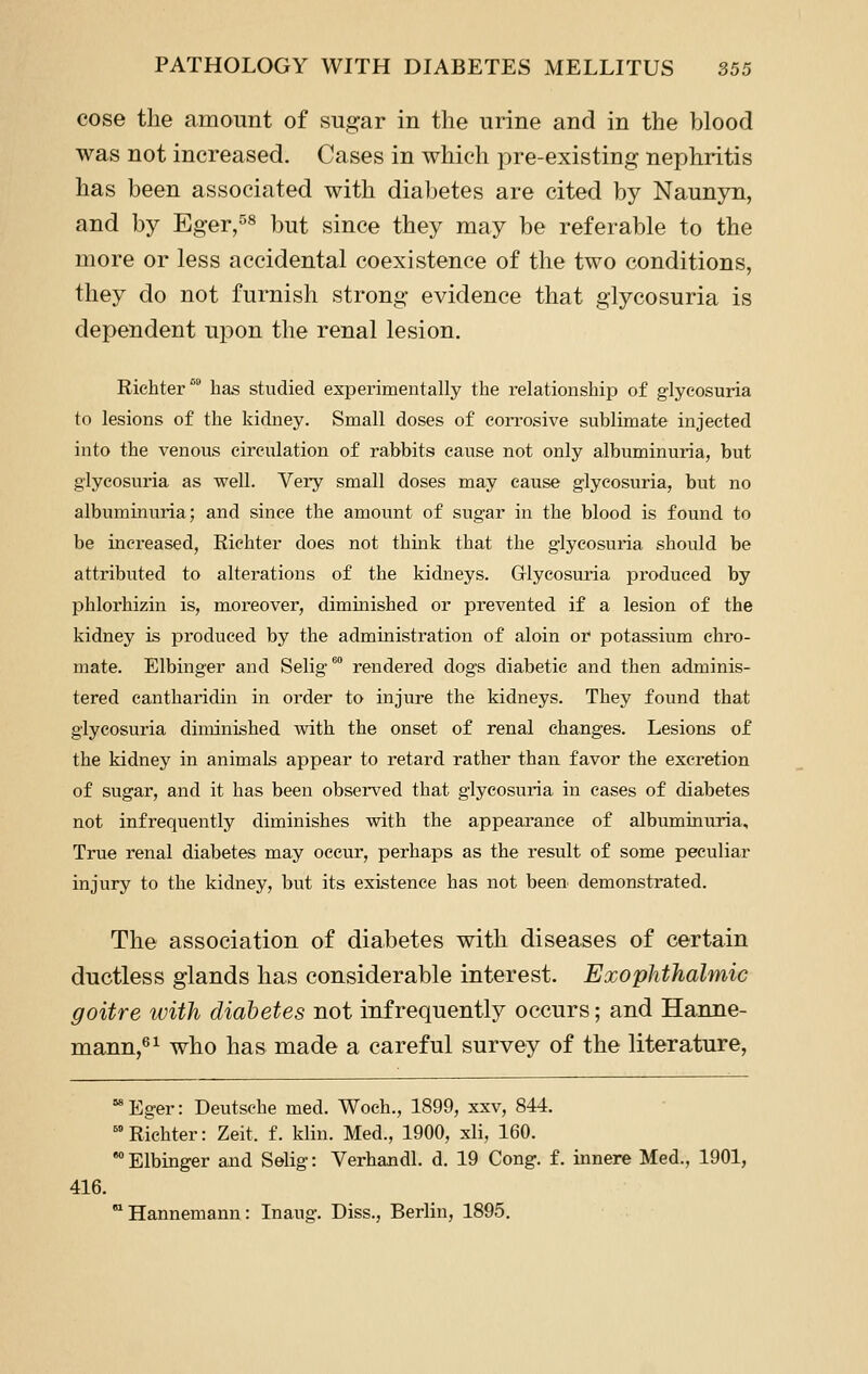 cose the amount of sugar in the urine and in the blood was not increased. Cases in which pre-existing nephritis has been associated with diabetes are cited by Naunyn, and by Eger,^« but since they may be referable to the more or less accidental coexistence of the two conditions, they do not furnish strong evidence that glycosuria is dependent upon the renal lesion, Richter™ has studied experimentally the relationship of glycosuria to lesions of the kidney. Small doses of eon'osive sublimate injected into the venous circulation of rabbits cause not only albuminuria, but glycosuria as well. Very small doses may cause glycosuria, but no albuminuria; and since the amount of sugar in the blood is found to be increased, Richter does not think that the glycosuria should be attributed to alterations of the kidneys. Glycosuria produced by phlorhizin is, moreover, diminished or prevented if a lesion of the kidney is produced by the administration of aloin or potassium chro- mate. Elbinger and Selig*' rendered dogs diabetic and then adminis- tered cantharidin in order to injure the kidneys. They found that glycosuria diminished with the onset of renal changes. Lesions of the kidney in animals appear to retard rather than favor the excretion of sugar, and it has been observed that glycosuria in cases of diabetes not infrequently diminishes with the appearance of albuminuria. True renal diabetes may occur, perhaps as the result of some peculiar injury to the kidney, but its existence has not been demonstrated. The association of diabetes with diseases of certain ductless glands has considerable interest. Exophthalmic goitre with diabetes not infrequently occurs; and Hanne- mann,^^ who has made a careful survey of the literature, Eger: Deutsche med. Woeh., 1899, xxv, 844. 'Richter: Zeit. f. klin. Med., 1900, xli, 160. °° Elbinger and Selig: Verhandl. d, 19 Cong. f. innere Med., 1901, 416. Hannemann: Inaug. Diss., Berlin, 1895.