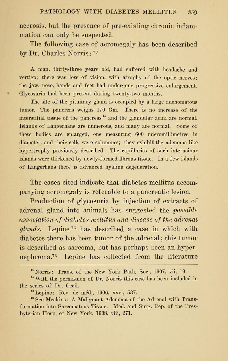 necrosis, but the presence of pre-existing chronic inflam- mation can only be suspected. The following case of acromegaly has been described by Dr. Charles Norris: ^^ A man, thirtyi-three years old, had suffered with headache and vertigo; there was loss of vision, with atrophy of the optic nerves; the jaw, nose, hands and feet had undergone progressive enlargement. Glycosuria had been present during twenty-two months. The site of the pituitary gland is occupied by a large adenomatous tumor. The pancreas weighs 170 Gm. There is no increase of the interstitial tissue of the pancreas ^* and the glandular acini are normal. Islands of Langerhans are numerous, and many are normal. Some of these bodies are enlarged, one measuring 600 micromillimetres in diameter, and their cells were columnar; they exhibit the adenoma-like hypertrophy previously described. The capillaries of such interacinar islands were thickened by newly-formed fibrous tissue. In a few islands of Langerhans there is advanced hyaline degeneration. The cases cited indicate that diabetes mellitus accom- panying acromegaly is referable to a pancreatic lesion. Production of glycosuria by injection of extracts of adrenal gland into animals has suggested the possible association of diabetes mellitus and disease of the adrenal glands. Lepine ^^ has described a case in which with diabetes there has been tumor of the adrenal; this tumor is described as sarcoma, but has perhaps been an hyper- nephroma.'^*^ Lepine has collected from the literature  Norris: Trans, of the New York Path. Soc, 1907, vii, 19.  With the permission of Dr. Norris this case has been included in the series of Dr. Cecil. Lepine: Rev. de med., 1906, xxvi, 537.  See Meakins: A Malignant Adenoma of the Adrenal with Trans- formation into Sarcomatous Tissue. Med. and Surg. Rep. of the Pres- byterian Hosp. of New York, 1908, viii, 271.