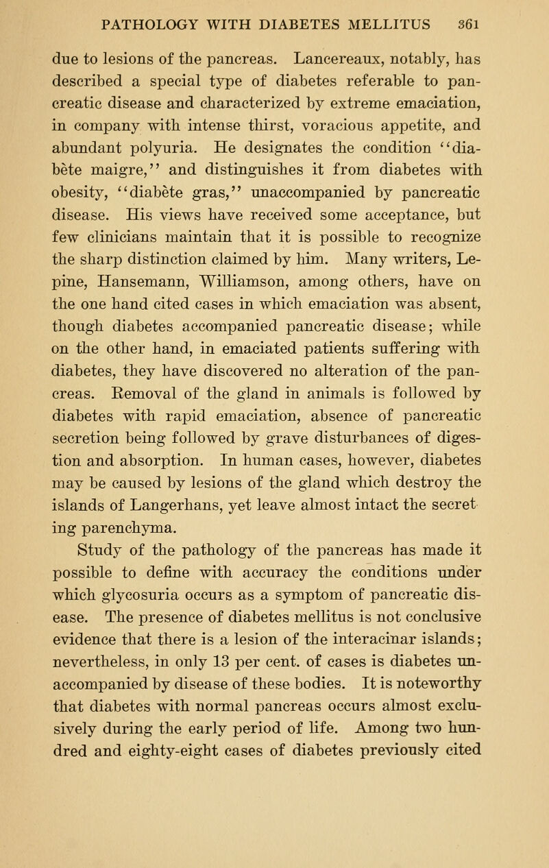 due to lesions of the pancreas. Lancereaux, notably, has described a special type of diabetes referable to pan- creatic disease and characterized by extreme emaciation, in company with intense thirst, voracious appetite, and abundant polyuria. He designates the condition ''dia- bete maigre, and distinguishes it from diabetes with obesity, ''diabete gras, unaccompanied by pancreatic disease. His views have received some acceptance, but few clinicians maintain that it is possible to recognize the sharp distinction claimed by him. Many writers, Le- pine, Hansemann, Williamson, among others, have on the one hand cited cases in which emaciation was absent, though diabetes accompanied pancreatic disease; while on the other hand, in emaciated patients suffering with diabetes, they have discovered no alteration of the pan- creas. Eemoval of the gland in animals is followed by diabetes with rapid emaciation, absence of pancreatic secretion being followed by grave disturbances of diges- tion and absorption. In human cases, however, diabetes may be caused by lesions of the gland which destroy the islands of Langerhans, yet leave almost intact the secret ing parenchyma. Study of the pathology of the pancreas has made it possible to define with accuracy the conditions under which glycosuria occurs as a symptom of pancreatic dis- ease. The presence of diabetes mellitus is not conclusive evidence that there is a lesion of the interacinar islands; nevertheless, in only 13 per cent, of cases is diabetes un- accompanied by disease of these bodies. It is noteworthy that diabetes with normal pancreas occurs almost exclu- sively during the early period of life. Among two hun- dred and eighty-eight cases of diabetes previously cited