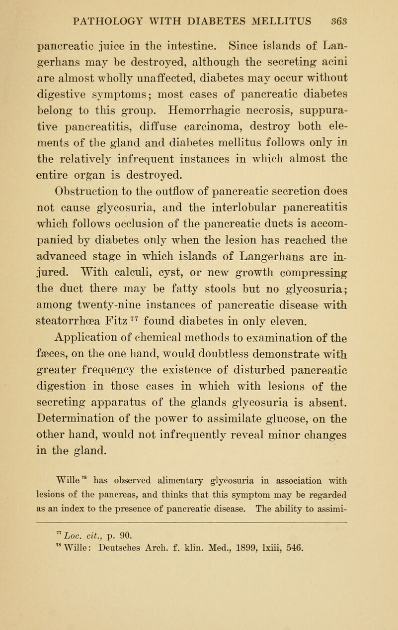 pancreatic juice in the intestine. Since islands of Lan- gerhans may be destroyed, although the secreting acini are almost wholly unaffected, diabetes may occur without digestive symptoms; most cases of pancreatic diabetes belong to tliis group. Hemorrhagic necrosis, suppura- tive pancreatitis, diffuse carcinoma, destroy both ele- ments of the gland and diabetes mellitus follows only in the relatively infrequent instances in which almost the entire organ is destroyed. Obstruction to the outflow of pancreatic secretion does not cause glycosuria, and the interlobular pancreatitis which follows occlusion of the pancreatic ducts is accom- panied by diabetes only when the lesion has reached the advanced stage in which islands of Langerhans are in- jured. With calculi, cyst, or new growth compressing the duct there may be fatty stools but no glycosuria; among twenty-nine instances of pancreatic disease with steatorrhoea Fitz ^'^ found diabetes in only eleven. Application of chemical methods to examination of the faeces, on the one hand, would doubtless demonstrate with greater frequency the existence of disturbed pancreatic digestion in those cases in which with lesions of the secreting apparatus of the glands glycosuria is absent. Determination of the power to assimilate glucose, on the other hand, would not infrequently reveal minor changes in the gland. Wille has observed alimentary glycosuria in association with lesions of the pancreas, and thinks that this symptom may be regarded as an index to the presence of pancreatic disease. The ability to assimi-  Loc. cit., p. 90.  Wille: Deutsches Arch, f. klin. Med., 1899, Ixiii, 546.