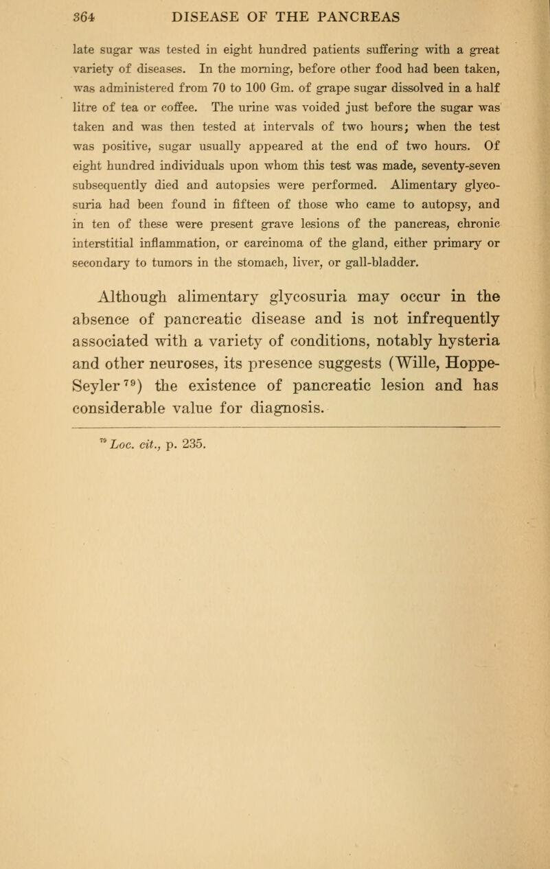 late sugar was tested in eight hundred patients suffering with a great variety of diseases. In the morning, before other food had been taken, was administered from 70 to 100 Gm. of grape sugar dissolved in a half litre of tea or coffee. The urine was voided just before the sugar was taken and was then tested at intervals of two hours; when the test was positive, sugar usually appeared at the end of two hours. Of eight hundred individuals upon whom this test was made, seventy-seven subsequently died and autopsies were performed. Alimentary glyco- suria had been found in fifteen of those who came to autopsy, and in ten of these were present grave lesions of the pancreas, chronic interstitial inflammation, or carcinoma of the gland, either primary or secondary to tumors in the stomach, liver, or gall-bladder. Altliougli alimentary glycosuria may occur in the absence of pancreatic disease and is not infrequently associated with a variety of conditions, notably hysteria and other neuroses, its presence suggests (Wille, Hoppe- Seyler'^^) the existence of pancreatic lesion and has considerable value for diagnosis. ^^ hoc. eit., p. 235.