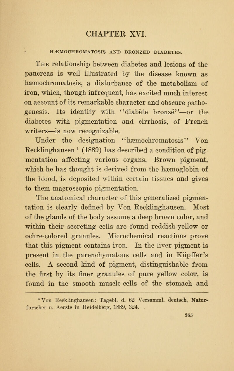 CHAPTER XVI. HEMOCHROMATOSIS AND BRONZED DIABETES. The relationship between diabetes and lesions of the pancreas is well illustrated by the disease known as haBmochromatosis, a disturbance of the metabolism of iron, which, though infrequent, has excited much interest on account of its remarkable character and obscure patho- genesis. Its identity with diabete bronze—or the diabetes with pigmentation and cirrhosis, of French writers—^is now recognizable. Under the designation ''haemochromatosis Von Recklinghausen ^ (1889) has described a condition of pig- mentation affecting various organs. Brown pigment, which he has thought is derived from the haemoglobin of the blood, is deposited within certain tissues and gives to them macroscopic pigmentation. The anatomical character of this generalized pigmen- tation is clearly defined by Von Recklinghausen. Most of the glands of the body assume a deep brown color, and within their secreting cells are found reddish-yeUow or ochre-colored granules. Microchemical reactions prove that this pigment contains iron. In the liver pigment is present in the parenchymatous cells and in Kiipffer's cells. A second kind of pigment, distinguishable from the first by its finer granules of pure yeUow color, is found in the smooth muscle cells of the stomach and ^Von Recklinghausen: Tagebl. d. 62 Versamml. deutseh. Natur- forscher u. Aerzte in Heidelberg, 1889, 324.