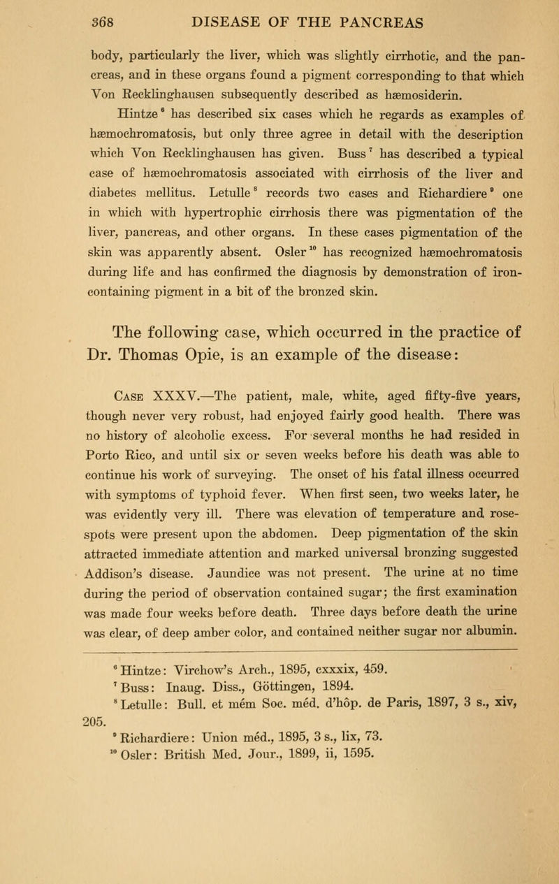 body, particularly the liver, which was slightly cirrhotic, and the pan- creas, and in these organs found a pigment coiTesponding to that which Von Recklinghausen subsequently described as haemosiderin. Hintze' has described six cases which he regards as examples of haemochromatosis, but only three agree in detail with the description which Von Recklinghausen has given. Buss^ has described a typical case of haemochromatosis associated with cirrhosis of the liver and diabetes mellitus. Letulle * records two cases and Richardiere' one in which with hypertrophic cirrhosis there was pigmentation of the liver, pancreas, and other organs. In these cases pigmentation of the skin was apparently absent. Osier has recognized haemochromatosis during life and has confirmed the diagnosis by demonstration of iron- containing pigment in a bit of the bronzed skin. The following case, which occurred in the practice of Dr. Thomas Opie, is an example of the disease: Case XXXV.—The patient, male, white, aged fifty-five years, though never very robust, had enjoyed fairly good health. There was no history of alcoholic excess. For several months he had resided in Porto Rico, and until six or seven weeks before his death was able to continue his work of surveying. The onset of his fatal illness occurred with sjTnptoms of typhoid fever. When first seen, two weeks later, he was evidently very ill. There was elevation of temperature and rose- spots were present upon the abdomen. Deep pigmentation of the skin attracted immediate attention and marked universal bronzing suggested Addison's disease. Jaundice was not present. The urine at no time during the period of observation contained sugar; the first examination was made four weeks before death. Three days before death the urine was clear, of deep amber color, and contained neither sugar nor albumin. 205. ' Hintze: Virchow's Arch., 1895, cxxxix, 459. 'Buss: Inaug. Diss., Gottingen, 1894. ' Letulle: Bull, et mem Soc. med. d'hop. de Paris, 1897, 3 s., xiv, ' Richardiere: Union med., 1895, 3 s., lix, 73. •Osier: British Med. Jour., 1899, ii, 1595.