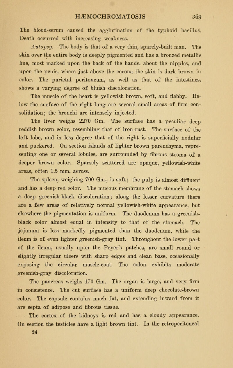 The blood-serum caused the agglutination of the typhoid bacillus. Death occurred with increasing weakness. Autopsy.—The body is that of a very thin, sparely-built man. The skin over the entire body is deeply pigmented and has a bronzed metallic hue, most marked upon the back of the hands, about the nipples, and upon the penis, where just above the corona the skin is dark brown in color. The parietal peritoneum, as well as that of the intestines, shows a varying degree of bluish discoloration. The muscle of the heart is yellowish brown, soft, and flabby. Be- low the surface of the right lung are several small areas of firm con- solidation; the bronchi are intensely injected. The liver weighs 2270 Gm. The surface has a peculiar deep reddish-brown color, resembling that of iron-rust. The surface of the left lobe, and in less degree that of the right is superficially nodular and puckered. On section islands of lighter brown parenchyma, repre- senting one or several lobules, are surrounded by fibrous stroma of a deeper brown color. Sparsely scattered are opaque, yellowish-white areas, often 1.5 mm. across. The spleen, weighing 700 Gm., is soft; the pulp is almost diffluent and has a deep red color. The mucous membrane of the stomach shows a deep greenish-black discoloration; along the lesser curvature there are a few areas of relatively normal yellowish-white appearance, but elsewhere the pig-mentation is uniform. The duodenum has a greenish- black color almost equal in intensity to that of the stomach. The jejunum is less markedly pigmented than the duodenum, while the ileum is of even lighter greenish-gray tint. Throughout the lower part of the ileum, usually upon the iPeyer's patches, are small roimd or slightly irregular ulcers with sharp edges and clean base, occasionally exposing the circular muscle-coat. The colon exhibits moderate gTeenish-gray discoloration. The pancreas weighs 170 Gm. The organ is large, and very firm in consistence. The cut surface has a uniform deep chocolate-brown color. The capsule contains much fat, and extending inward from it are septa of adipose and fibrous tissue. The cortex of the kidneys is red and has a cloudy appearance. On section the testicles have a light brown tint. In the retroperitoneal 24