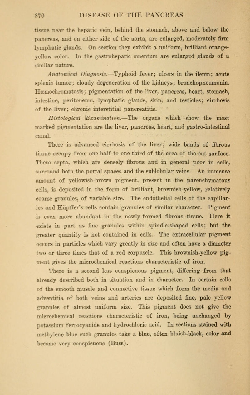 tissue near the hepatic vein, behind the stomach, above and below the pancreas, and on either side of the aorta, are enlarged, moderately firm lymphatic glands. On section they exhibit a uniform, brilliant orange- yellow color. In the gastrohepatic omentum are enlarged glands of a similar nature. Anatomical Diagnosis.—Typhoid fever; ulcers in the ileum; acute splenic tumor; cloudy degeneration of the kidneys; bronchopneumonia. Haemochromatosis; pigmentation of the liver, pancreas, heart, stomach, intestine, peritoneum, lymphatic glands, skin, and testicles; cirrhosis of the liver; chronic interstitial pancreatitis. Histological [Examdn^ition.—The organs which show the most marked pigmentation are the liver, pancreas, heart, and gastro-intestinal canal. There is advanced cirrhosis of the liver; wide bands of fibrous tissue occupy from one-half to one-third of the area of the cut surface. These septa, which are densely fibrous and in general poor in cells, surround both the portal spaces and the sublobular veins. An immense amount of yellowish-brown pigment, present in the parenchymatous cells, is deposited in the form of brilliant, brownish-yeUow, relatively coarse granules, of variable size. The endothelial cells of the capillar- ies and Kiipffer's cells contain granules of similar character. Pigment is even more abundant in the newly-formed fibrous tissue. Here it exists in part as fine granules within spindle-shaped cells; but the greater quantity is not contained in cells. The extracellular pigment occurs in particles which vary greatly in size and often have a diameter two or three times that of a red corpuscle. This brownish-yellow pig- ment gives the microchemical reactions characteristic of iron. There is a second less conspicuous pigment, differing from that already described both in situation and in character. In certain cells of the smooth muscle and connective tissue which form the media and adventitia of both veins and arteries are deposited fine, pale yellow granules of almost uniform size. This pigment does not give the microchemical reactions characteristic of iron, being imchanged by potassium ferrocyanide and hydrochloric acid. In sections stained with methylene blue such granules take a blue, often bluish-black, color and become very conspicuous (Buss).