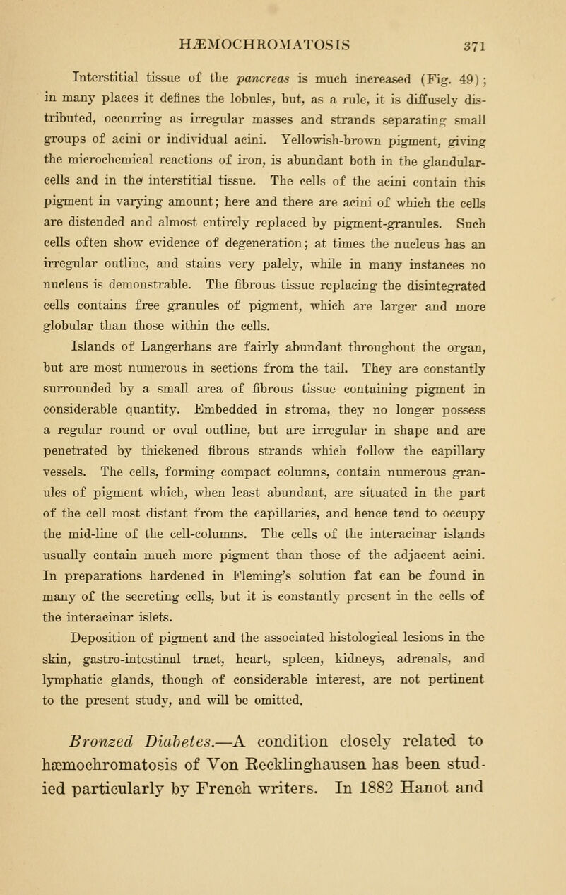 Interstitial tissue of the pancreas is much increased (Fig. 49j; in many places it defines the lobules, but, as a rule, it is diffusely dis- tributed, occurring as irregular masses and strands separating small groups of acini or individual acini. Yellowish-brown pigment, giving the mierochemical reactions of iron, is abundant both in the glandular- cells and in the interstitial tissue. The cells of the acini contain this pigment in varying amount; here and there are acini of which the cells are distended and almost entirely replaced by pigment-granules. Such cells often show evidence of degeneration; at times the nucleus has an irregular outline, and stains very palely, while in many instances no nucleus is demonstrable. The fibrous tissue replacing the disintegrated cells contains free granules of pigment, which are larger and more globular than those within the cells. Islands of Langerhans are fairly abundant throughout the organ, but are most numerous in sections from the tail. They are constantly surrounded by a small area of fibrous tissue containing pigment in considerable quantity. Embedded in stroma, they no longer possess a regular round or oval outline, but are irregular in shape and are penetrated by thickened fibrous strands which follow the capillary vessels. The cells, foiining compact columns, contain numerous gran- ules of pigTQent which, when least abundant, are situated in the part of the cell most distant from the capillaries, and hence tend to occupy the mid-line of the cell-columns. The cells of the interacinar islands usually contain much more pigment than those of the adjacent acini. In preparations hardened in Fleming's solution fat can be found in many of the secreting cells, but it is constantly present in the cells of the interacinar islets. Deposition of pigment and the associated histological lesions in the skin, gastro-intestinal tract, heart, spleen, kidneys, adrenals, and lymphatic glands, though of considerable interest, are not pertinent to the present study, and will be omitted. Bronzed Diabetes.—A condition closely related to haBmochromatosis of Von Eecklinghausen has been stud- ied particularly by French writers. In 1882 Hanot and