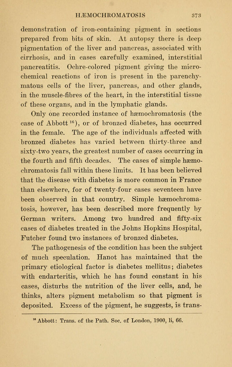 demonstration of iron-containing pigment in sections prepared from bits of skin. At autopsy there is deep pigmentation of the liver and pancreas, associated with cirrhosis, and in cases carefully examined, interstitial pancreatitis. Ochre-colored pigment giving the micro- chemical reactions of iron is present in the parenchy- matous cells of the liver, pancreas, and other glands, in the muscle-fibres of the heart, in the interstitial tissue of these organs, and in the lymphatic glands. Only one recorded instance of haemochromatosis (the case of Abbott ^^), or of bronzed diabetes, has occurred in the female. The age of the individuals affected with bronzed diabetes has varied between thirty-three and sixty-two years, the greatest number of cases occurring in the fourth and fifth decades. The cases of simple haemo- chromatosis fall within these limits. It has been believed that the disease with diabetes is more common in France than elsewhere, for of twenty-four cases seventeen have been observed in that country. Simple haemochroma- tosis, however, has been described more frequently by German writers. Among two hundred and fifty-six cases of diabetes treated in the Johns Hopkins Hospital, Futcher found two instances of bronzed diabetes. The pathogenesis of the condition has been the subject of much speculation. Hanot has maintained that the primary etiological factor is diabetes mellitus; diabetes with endarteritis, which he has found constant in his cases, disturbs the nutrition of the liver cells, and, he thinks, alters pigment metabolism so that pigment is deposited. Excess of the pigment, he suggests, is trans-  Abbott: Trans, of the Path. Soc. of London, 1900, li, 66.