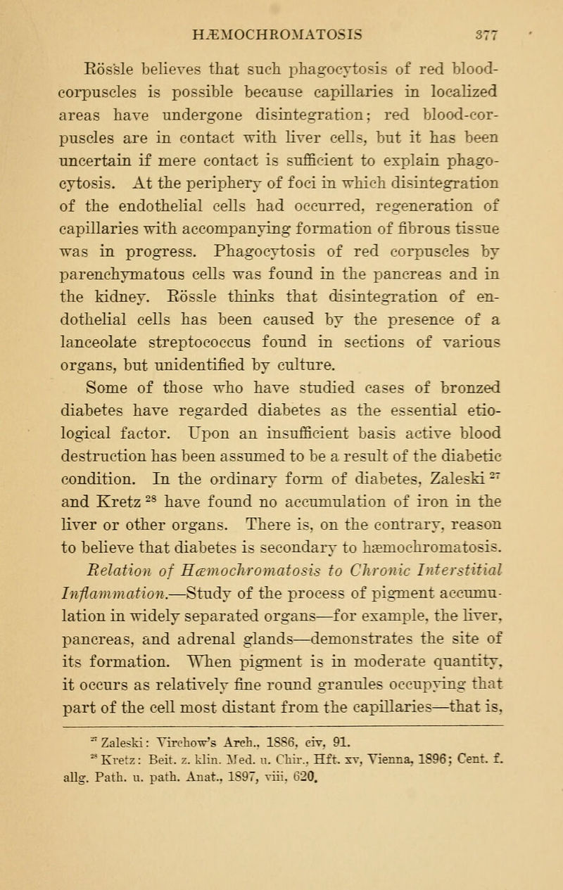 Eossle believes that such phagocytosis of red blood- corpuscles is possible because capillaries in localized areas have undergone disintegration; red blood-cor- puscles are in contact with liver cells, but it has been uncertain if mere contact is sufficient to explain phago- cytosis. At the periphery of foci in which disintegration of the endothelial cells had occurred, regeneration of capillaries with accompanying formation of fibrous tissue was in progress. Phagocytosis of red corpuscles by parenchymatous cells was found in the pancreas and in the kidney. Eossle thinks that disintegTation of en- dothelial cells has been caused by the presence of a lanceolate streptococcus found in sections of various organs, but unidentified by culture. Some of those who have studied cases of bronzed diabetes have regarded diabetes as the essential etio- logical factor. Upon an insufficient basis active blood destruction has been assumed to be a result of the diabetic condition. In the ordinary form of diabetes, ZalesM^' and Kretz -^ have found no accumulation of iron in the liver or other organs. There is, on the contrary, reason to believe that diabetes is secondary to haemochromatosis. Relation of Hcemochroynatosis to Chronic Interstitial Inflammation.—Study of the process of pigment accumu- lation in widely separated organs—for example, the liver. pancreas, and adrenal glands—demonstrates the site of its formation. When pig-ment is in moderate Cjuantity, it occurs as relatively fine round granules occupying that part of the cell most distant from the capillaries—that is, '' Zaleski: TirchoVs Arch.. 1SS6. civ, 91. ■ Kvetz: Beit. z. klin. Med. u. Chir., Hft. st, Yienna, 1896; Cent. f. allg. Path. u. path. Anat.. 1S97, viii, 620.