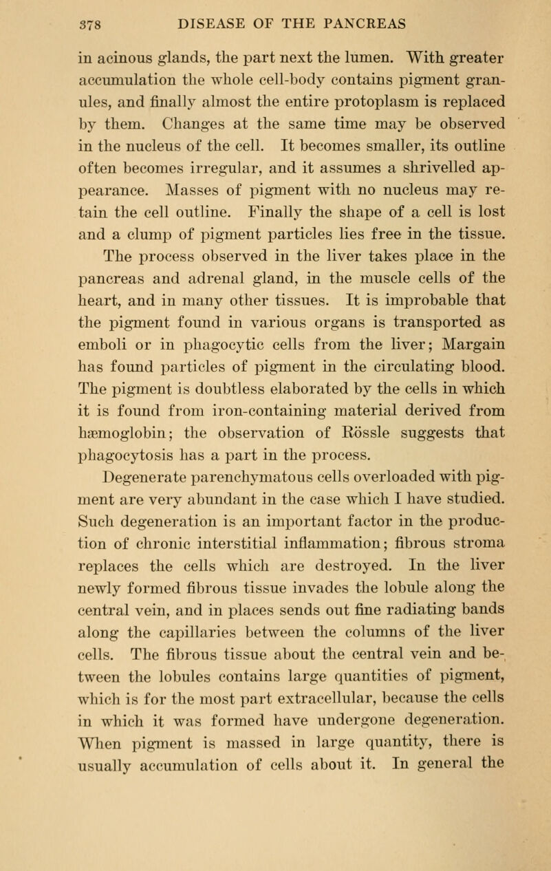 in acinous glands, the part next the lumen. With greater accumulation the whole cell-body contains pigment gran- ules, and finally almost the entire protoplasm is replaced by them. Changes at the same time may be observed in the nucleus of the cell. It becomes smaller, its outline often becomes irregular, and it assumes a shrivelled ap- pearance. Masses of pigment with no nucleus may re- tain the cell outline. Finally the shape of a cell is lost and a clump of pigment particles lies free in the tissue. The process observed in the liver takes place in the pancreas and adrenal gland, in the muscle cells of the heart, and in many other tissues. It is improbable that the pigment found in various organs is transported as emboli or in phagocytic cells from the liver; Margain has found particles of pigment in the circulating blood. The pigment is doubtless elaborated by the cells in which it is found from iron-containing material derived from haemoglobin; the observation of Rossle suggests that phagocytosis has a part in the process. Degenerate parenchymatous cells overloaded with pig- ment are very abundant in the case which I have studied. Such degeneration is an important factor in the produc- tion of chronic interstitial inflammation; fibrous stroma replaces the cells which are destroyed. In the liver newly formed fibrous tissue invades the lobule along the central vein, and in places sends out fine radiating bands along the capillaries between the columns of the liver cells. The fibrous tissue about the central vein and be- tween the lobules contains large quantities of pigment, which is for the most part extracellular, because the cells in which it was formed have undergone degeneraiion. When pigment is massed in large quantity, there is usually accumulation of cells about it. In general the