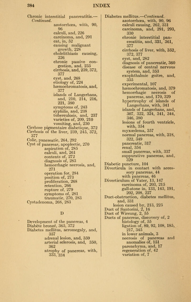 Chronic interstitial pancreatitis.— Continued. azotorrhoea, with, 90, 96 calculi, and, 226 carcinoma, and, 291 cat, in, 52 causing malignant growth, 228 cholelithiasis causing, 226 chronic passive con- gestion, and, 235 cirrhosis, and, 239, 372, 377 cyst, and, 268 etiology of, 224 hsemochromatosis, and, 377 islands of Langerhans, and, 210, 214, 216, 221, 380 symptoms of, 243 syphilis, and, 238 tuberculosis, and, 237 varieties of, 209, 210 vomiting, and, 230 Cirrhose pigmentaire diabetique, 372 Cirrhosis of the liver, 239, 245, 372, 377 Cohc, pancreatic, 264, 292 Cyst of pancreas, apoplectic, 270 aspiration of, 285 calculi, and, 261 contents of, 272 diagnosis of, 283 hemorrhagic necrosis, and, 271 operation for, 284 position of, 273 proliferation, 268 retention, 266 rupture of, 279 symptoms of, 281 traumatic, 270, 283 Cystadenoma, 268, 283 D Development of the pancreas, 4 DiabSte bronz^, 365, 372 Diabetes mellitus, acromegaly, and, 357 adrenal lesion, and, 359 arterial sclerosis, and, 350, 362 atrophy of pancreas, with, 333, 334 Diabetes mellitus.—Continued. azotorrhoea, with, 90, 96 calculi causing, 262, 331 carcinoma, and, 291, 293, 330 chronic interstitial pan- creatitis, and, 331, 361, 377 cirrhosis of liver, with, 352, 372, 377 cyst, and, 282 diagnosis of pancreatic, 360 disease of central nervous system, and, 353 exophthalmic goitre, and, 355 experimental, 107 hsemochromatosis, and, 379 hemorrhagic necrosis of pancreas, and, 170, 329 hypertrophy of islands of Langerhans, with, 341 islands of Langerhans, and, 307, 322, 324, 341, 344, 346, 380 lesions of fourth ventricle, with, 354 myxcedema, 357 normal pancreas, with, 318, 322, 349 pancreatic, 317 renal, 354 small pancreas, with, 337 suppurative pancreas, and, 329 Diabetic puncture, 104 Diverticula in contact with acces- sory pancreas, 44 with pancreas, 46 Diverticulum of Vater, 13, 147 carcinoma of, 203, 215 gall-stone in, 133, 143, 191, 202, 208, 227 Duct-obstruction, diabetes mellitus, and,331 lesion caused by, 213, 225 Duct of Santorini, 2, 16 Duct of Wirsung, 2, 55 Ducts of pancreas, discovery of, 2 histology of, 55 ligation of, 89, 92, 108, 185, 217, 345 _ in lower animals, 3 necrosis of pancreas and anomalies of, 151 parenchyma, and, 17 regeneration of, 42 variation of, 7