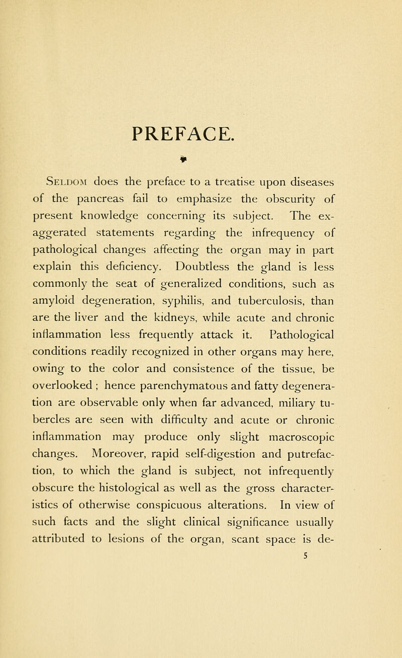 PREFACE. Seldom does the preface to a treatise upon diseases of the pancreas fail to emphasize the obscurity of present knowledge concerning its subject. The ex- aggerated statements regarding the infrequency of pathological changes affecting the organ may in part explain this deficiency. Doubtless the gland is less commonly the seat of generalized conditions, such as amyloid degeneration, syphilis, and tuberculosis, than are the liver and the kidneys, while acute and chronic inflammation less frequently attack it. Pathological conditions readily recognized in other organs may here, owing to the color and consistence of the tissue, be overlooked ; hence parenchymatous and fatty degenera- tion are observable only when far advanced, miliary tu- bercles are seen with difficulty and acute or chronic inflammation may produce only slight macroscopic changes. Moreover, rapid self-digestion and putrefac- tion, to which the gland is subject, not infrequently obscure the histological as well as the gross character- istics of otherwise conspicuous alterations. In view of such facts and the slight clinical significance usually attributed to lesions of the organ, scant space is de- S