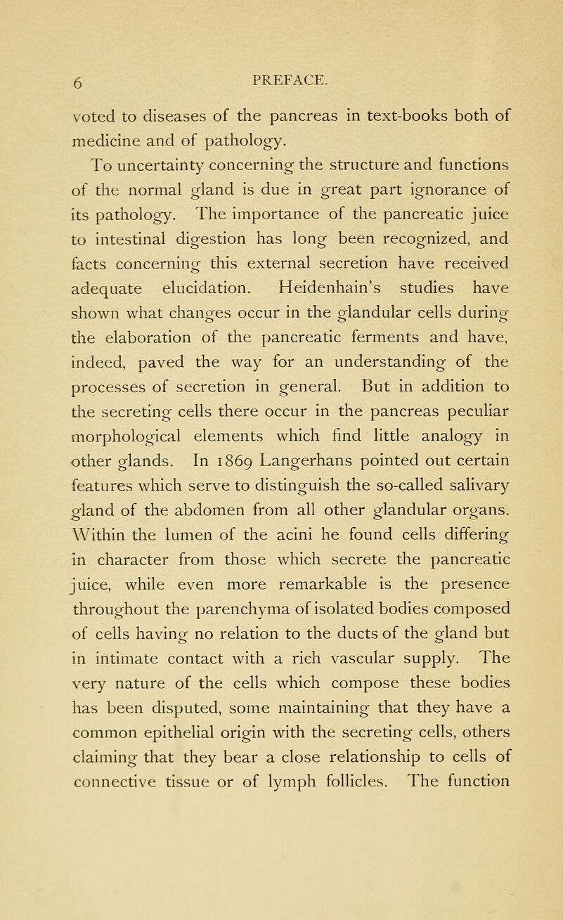 voted to diseases of the pancreas in text-books both of medicine and of pathology. To uncertainty concerning the structure and functions of the normal gland is due in great part ignorance of its pathology. The importance of the pancreatic juice to intestinal digestion has long been recognized, and facts concerning this external secretion have received adequate elucidation. Heidenhain's studies have shown what changes occur in the glandular cells during the elaboration of the pancreatic ferments and have, indeed, paved the way for an understanding of the processes of secretion in general. But in addition to the secreting cells there occur in the pancreas peculiar morphological elements which find little analogy in other glands. In 1869 Langerhans pointed out certain features which serve to distinguish the so-called salivary ^land of the abdomen from all other glandular organs. Within the lumen of the acini he found cells differing in character from those which secrete the pancreatic juice, while even more remarkable is the presence throughout the parenchyma of isolated bodies composed of cells having no relation to the ducts of the gland but in intimate contact with a rich vascular supply. The very nature of the cells which compose these bodies has been disputed, some maintaining that they have a common epithelial origin with the secreting cells, others claiming that they bear a close relationship to cells of connective tissue or of lymph follicles. The function