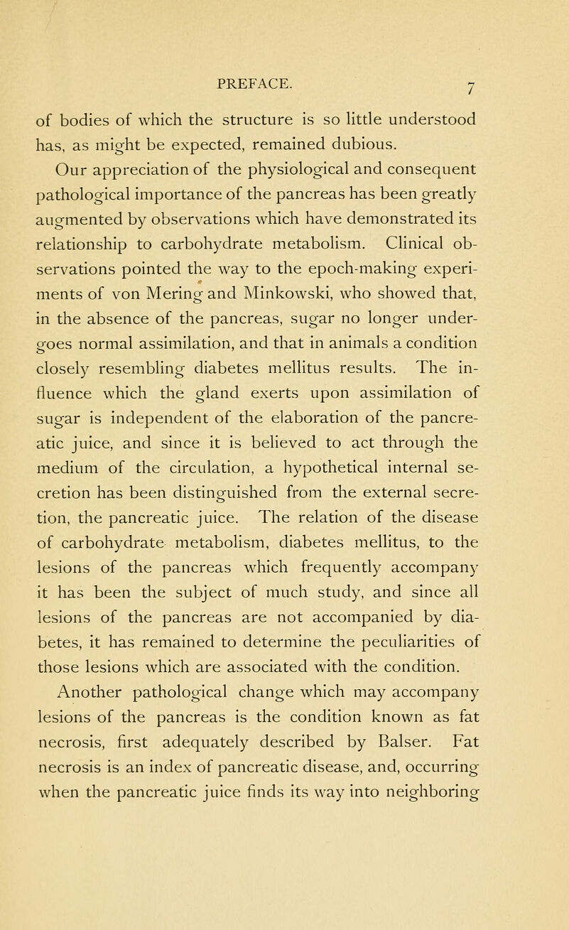 of bodies of which the structure is so little understood has, as might be expected, remained dubious. Our appreciation of the physiological and consequent pathological importance of the pancreas has been greatly augmented by observations which have demonstrated its relationship to carbohydrate metabolism. Clinical ob- servations pointed the way to the epoch-making experi- ments of von Merino- and Minkowski, who showed that, in the absence of the pancreas, sugar no longer under- goes normal assimilation, and that in animals a condition closely resembling diabetes mellitus results. The in- fluence which the gland exerts upon assimilation of sugar is independent of the elaboration of the pancre- atic juice, and since it is believed to act through the medium of the circulation, a hypothetical internal se- cretion has been distinguished from the external secre- tion, the pancreatic juice. The relation of the disease of carbohydrate metabolism, diabetes mellitus, to the lesions of the pancreas which frequently accompany it has been the subject of much study, and since all lesions of the pancreas are not accompanied by dia- betes, it has remained to determine the peculiarities of those lesions which are associated with the condition. Another pathological change which may accompany lesions of the pancreas is the condition known as fat necrosis, first adequately described by Balser. Fat necrosis is an index of pancreatic disease, and, occurring when the pancreatic juice finds its way into neighboring