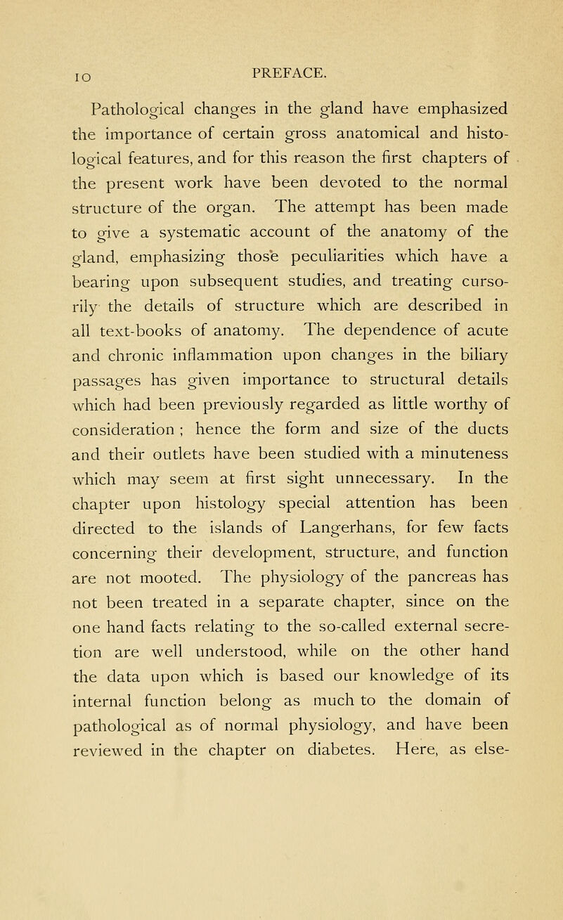 Pathological changes in the gland have emphasized the importance of certain gross anatomical and histo- logical features, and for this reason the first chapters of the present work have been devoted to the normal structure of the organ. The attempt has been made to give a systematic account of the anatomy of the gland, emphasizing those peculiarities which have a bearing upon subsequent studies, and treating curso- rily the details of structure which are described in all text-books of anatomy. The dependence of acute and chronic inflammation upon changes in the biliary passages has given importance to structural details which had been previously regarded as little worthy of consideration ; hence the form and size of the ducts and their outlets have been studied with a minuteness which may seem at first sight unnecessary. In the chapter upon histology special attention has been directed to the islands of Langerhans, for few facts concerning their development, structure, and function are not mooted. The physiology of the pancreas has not been treated in a separate chapter, since on the one hand facts relating to the so-called external secre- tion are well understood, while on the other hand the data upon which is based our knowledge of its internal function belong as much to the domain of pathological as of normal physiology, and have been reviewed in the chapter on diabetes. Here, as else-