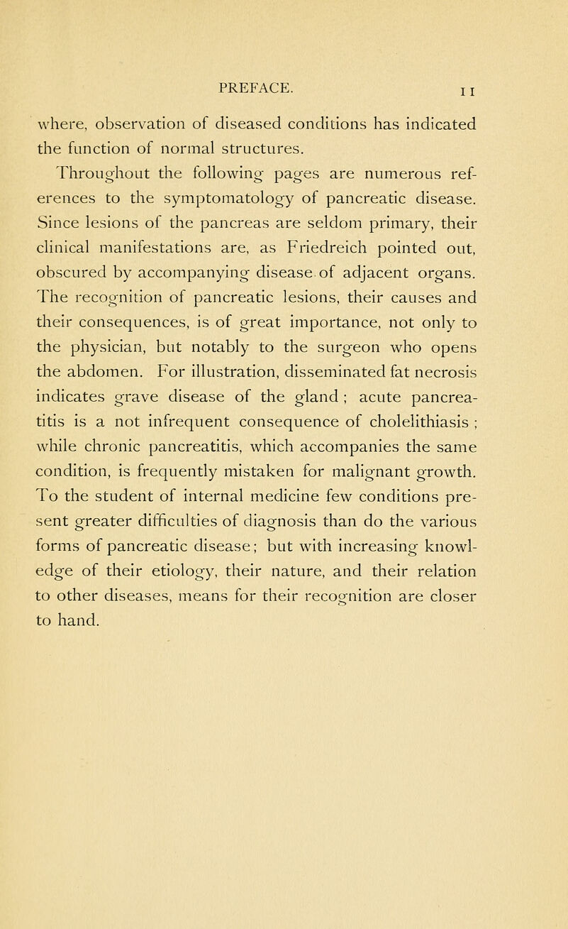 11 where, observation of diseased condidons has indicated the function of normal structures. Throughout the following pages are numerous ref- erences to the symptomatology of pancreatic disease. Since lesions of the pancreas are seldom primary, their clinical manifestations are, as Friedreich pointed out, obscured by accompanying disease of adjacent organs. The recognition of pancreatic lesions, their causes and their consequences, is of great importance, not only to the physician, but notably to the surgeon who opens the abdomen. For illustration, disseminated fat necrosis indicates grave disease of the gland ; acute pancrea- titis is a not infrequent consequence of cholelithiasis ; while chronic pancreatitis, which accompanies the same condition, is frequently mistaken for malignant growth. To the student of internal medicine few conditions pre- sent greater difficulties of diagnosis than do the various forms of pancreatic disease; but with increasing knowl- edge of their etiology, their nature, and their relation to other diseases, means for their recognition are closer to hand.