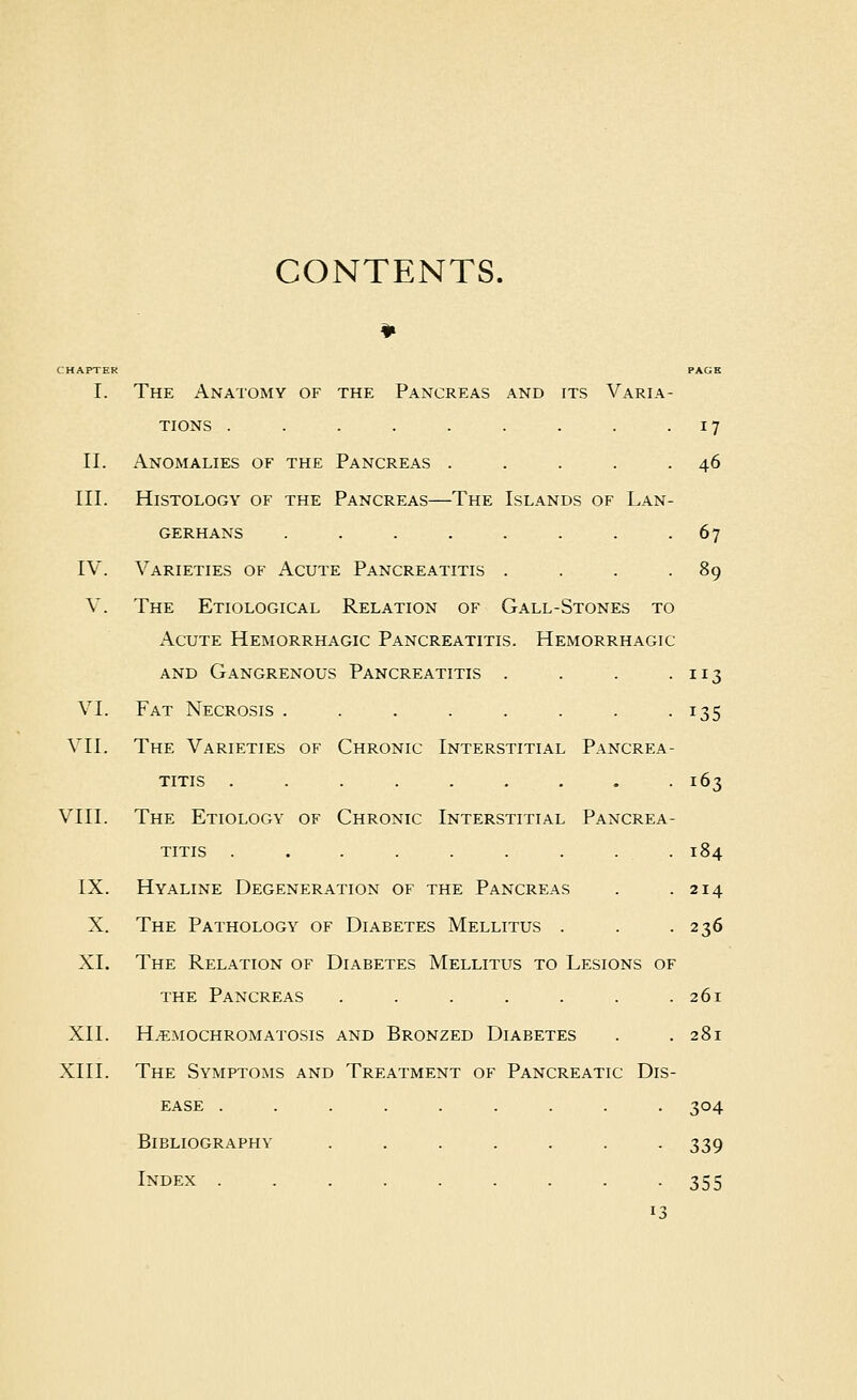 CONTENTS. CHAPTER PAGE I. The Anatomy of the Pancreas and its Varia- tions . . . . . . . . .17 11. Anomalies of the Pancreas . . . . .46 III. Histology of the Pancreas—The Islands of Lan- GERHANS . . . . . . . -67 IV. Varieties of Acute Pancreatitis . . . .89 V. The Etiological Relation of Gall-Stones to Acute Hemorrhagic Pancreatitis. Hemorrhagic AND Gangrenous Pancreatitis . . . -113 VI. Fat Necrosis . . . . . . . -135 VII. The Varieties of Chronic Interstitial Pancrea- titis . . . . . . . . 163 VIII. The Etiology of Chronic Interstitial Pancrea- titis . . . . . . . . . 184 IX. Hyaline Degeneration of the Pancreas . .214 X. The Pathology of Diabetes Mellitus . . -236 XI. The Relation of Diabetes Mellitus to Lesions of the Pancreas . . . . . . .261 XII. Hemochromatosis and Bronzed Diabetes . .281 XIII. The Symptoms and Treatment of Pancreatic Dis- ease ......... 304 Bibliography ....... 339 Index 355