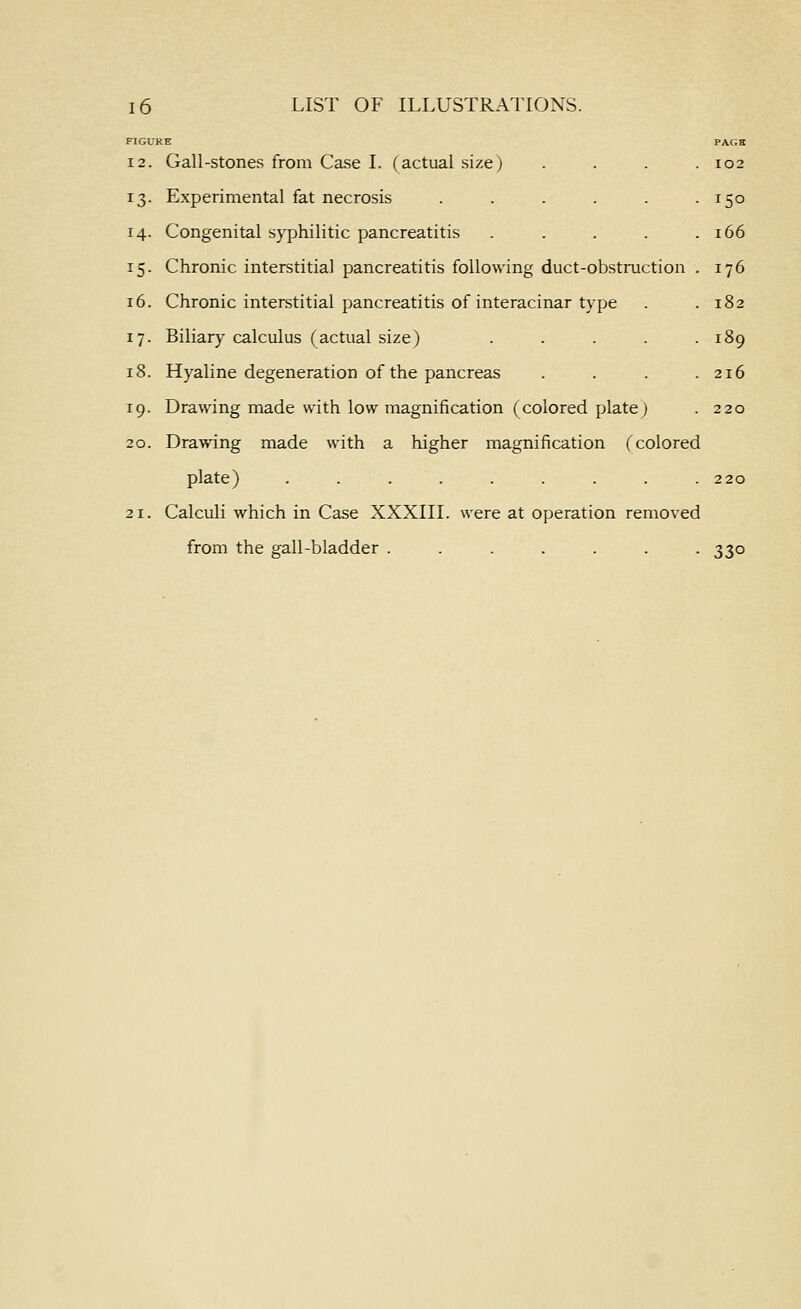 FIGURE 12. Gall-stones from Case I. Cactual size) 13. Experimental fat necrosis ..... 14. Congenital syphilitic pancreatitis .... 15. Chronic interstitial pancreatitis following duct-obstruction 16. Chronic interstitial pancreatitis of interacinar type 17. Biliar}- calculus (actual size) .... 18. Hyaline degeneration of the pancreas 19. Drawing made with low magnification (colored plate; 20. Drawing made with a higher magnification (colored plate) . . . . . . . . .220 21. Calculi which in Case XXXIII. were at operation removed from the gall-bladder ....... 330 PAGK . 102 • 150 . 166 . 176 . 182 . 189 . 216 220