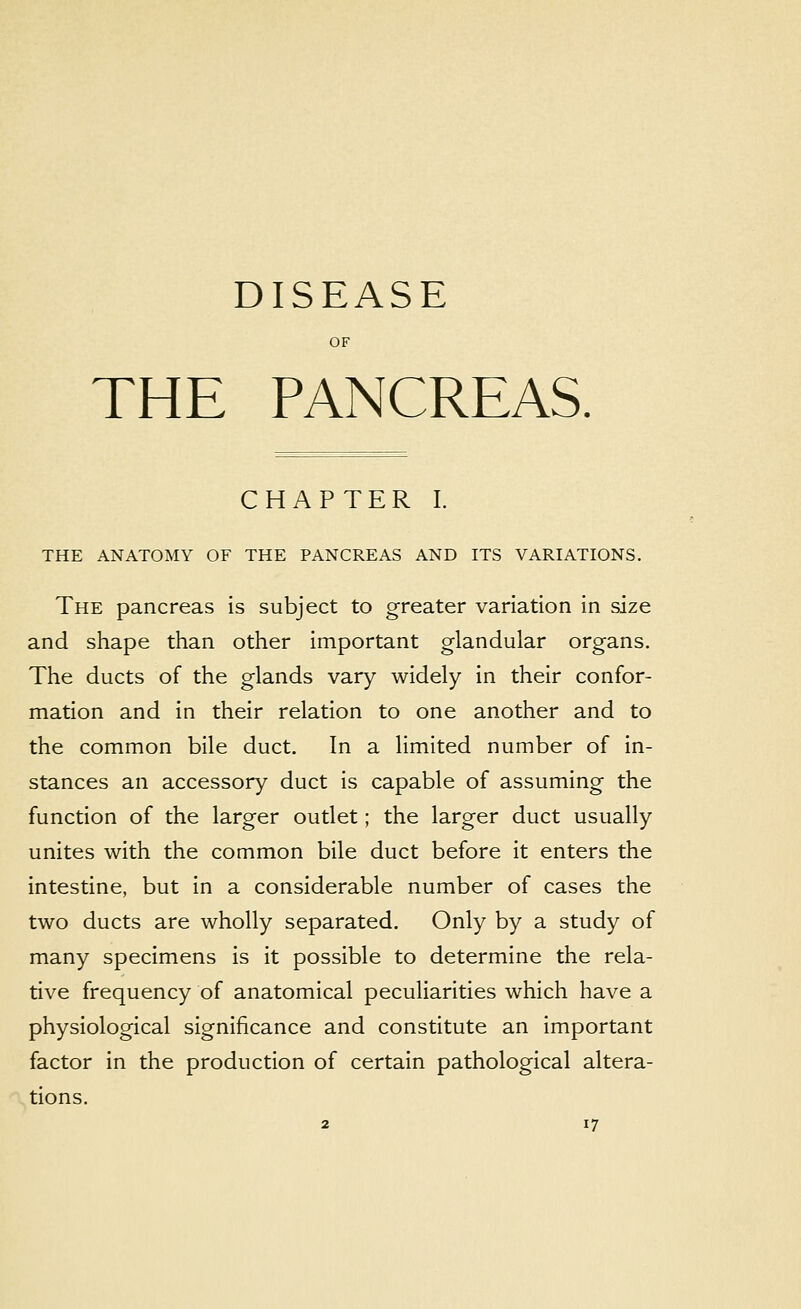 DISEASE OF THE PANCREAS. CHAPTER I. THE ANATOMY OF THE PANCREAS AND ITS VARIATIONS. The pancreas is subject to greater variation in size and shape than other important glandular organs. The ducts of the glands vary widely in their confor- mation and in their relation to one another and to the common bile duct. In a limited number of in- stances an accessory duct is capable of assuming the function of the larger outlet; the larger duct usually unites with the common bile duct before it enters the intestine, but in a considerable number of cases the two ducts are wholly separated. Only by a study of many specimens is it possible to determine the rela- tive frequency of anatomical peculiarities which have a physiological significance and constitute an important factor in the production of certain pathological altera- tions.