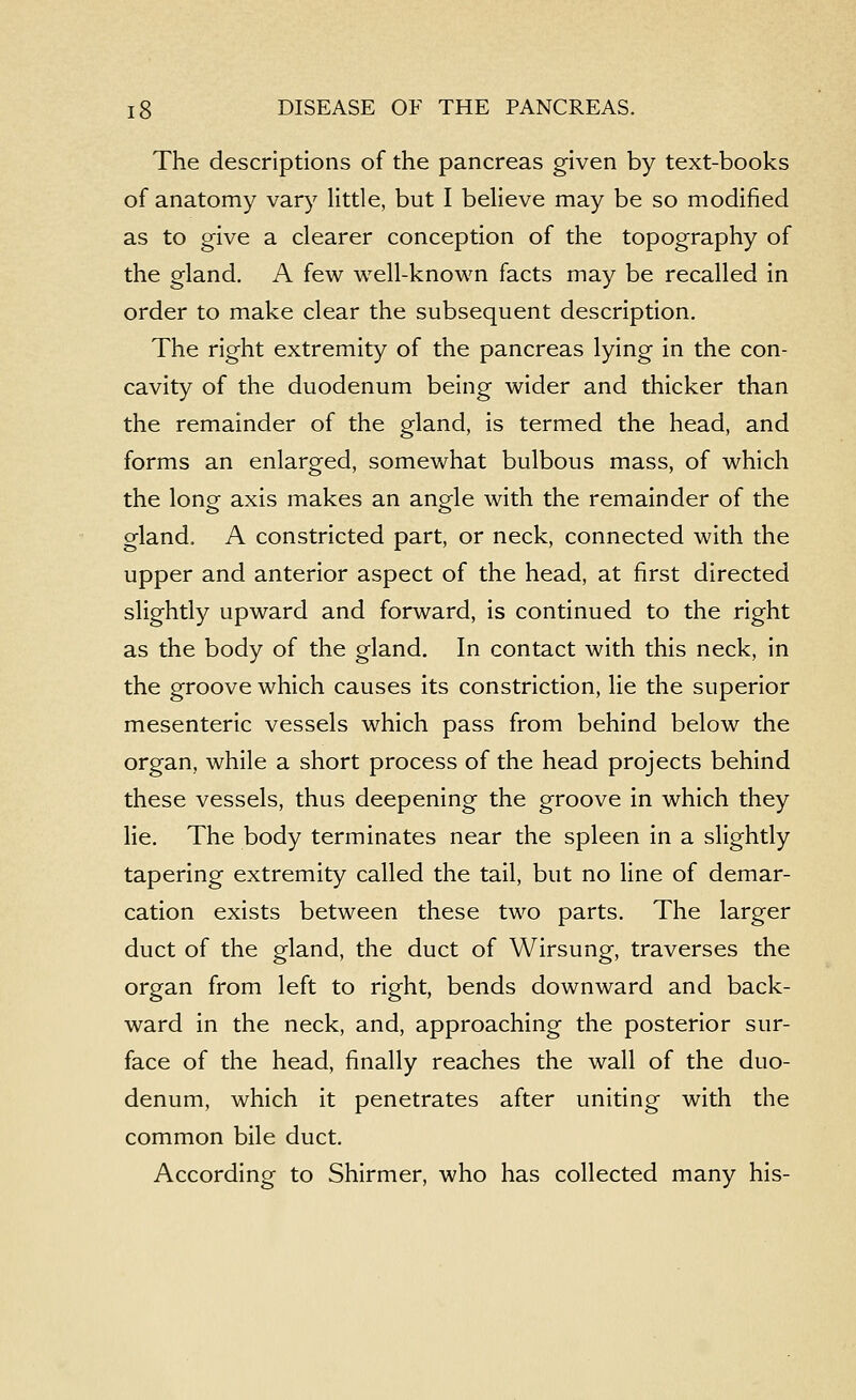 The descriptions of the pancreas given by text-books of anatomy var}^ little, but I believe may be so modified as to give a clearer conception of the topography of the gland. A few well-known facts may be recalled in order to make clear the subsequent description. The right extremity of the pancreas lying in the con- cavity of the duodenum being wider and thicker than the remainder of the gland, is termed the head, and forms an enlarged, somewhat bulbous mass, of which the long axis makes an angle with the remainder of the gland, A constricted part, or neck, connected with the upper and anterior aspect of the head, at first directed slightly upward and forward, is continued to the right as the body of the gland. In contact with this neck, in the groove which causes its constriction, lie the superior mesenteric vessels which pass from behind below the organ, while a short process of the head projects behind these vessels, thus deepening the groove in which they lie. The body terminates near the spleen in a slightly tapering extremity called the tail, but no line of demar- cation exists between these two parts. The larger duct of the gland, the duct of Wirsung, traverses the organ from left to right, bends downward and back- ward in the neck, and, approaching the posterior sur- face of the head, finally reaches the wall of the duo- denum, which it penetrates after uniting with the common bile duct. According to Shirmer, who has collected many his-