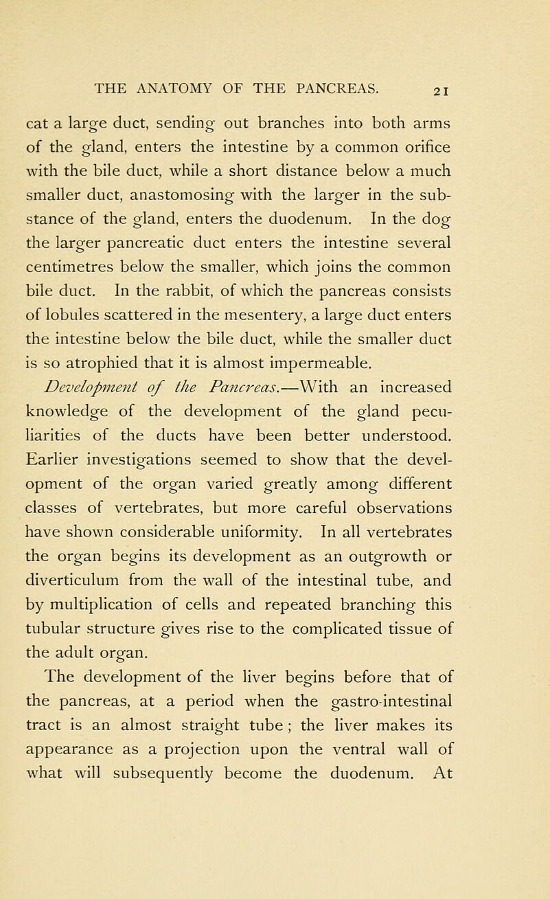 cat a large duct, sending out branches into both arms of the gland, enters the intestine by a common orifice with the bile duct, while a short distance below a much smaller duct, anastomosing with the larger in the sub- stance of the gland, enters the duodenum. In the dog the larger pancreatic duct enters the intestine several centimetres below the smaller, which joins the common bile duct. In the rabbit, of which the pancreas consists of lobules scattered in the mesentery, a large duct enters the intestine below the bile duct, while the smaller duct is so atrophied that it is almost impermeable. Development of the Pancreas.—With an increased knowledge of the development of the gland pecu- liarities of the ducts have been better understood. Earlier investigations seemed to show that the devel- opment of the organ varied greatly among different classes of vertebrates, but more careful observations have shown considerable uniformity. In all vertebrates the organ begins its development as an outgrowth or diverticulum from the wall of the intestinal tube, and by multiplication of cells and repeated branching this tubular structure gives rise to the complicated tissue of the adult organ. The development of the liver begins before that of the pancreas, at a period when the gastrointestinal tract is an almost straight tube ; the liver makes its appearance as a projection upon the ventral wall of what will subsequently become the duodenum. At