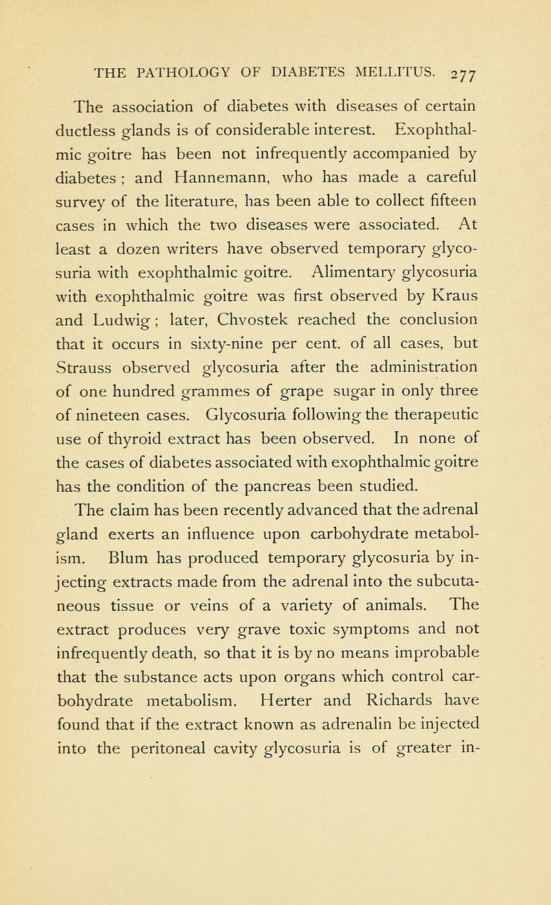 The association of diabetes with diseases of certain ductless glands is of considerable interest. Exophthal- mic goitre has been not infrequently accompanied by diabetes ; and Hannemann, who has made a careful survey of the literature, has been able to collect fifteen cases in which the two diseases were associated. At least a dozen writers have observed temporary glyco- suria with exophthalmic goitre. Alimentary glycosuria with exophthalmic goitre was first observed by Kraus and Ludwig; later, Chvostek reached the conclusion that it occurs in sixty-nine per cent, of all cases, but Strauss observed glycosuria after the administration of one hundred grammes of grape sugar in only three of nineteen cases. Glycosuria following the therapeutic use of thyroid extract has been observed. In none of the cases of diabetes associated with exophthalmic goitre has the condition of the pancreas been studied. The claim has been recently advanced that the adrenal gland exerts an influence upon carbohydrate metabol- ism. Blum has produced temporary glycosuria by in- jecting extracts made from the adrenal into the subcuta- neous tissue or veins of a variety of animals. The extract produces very grave toxic symptoms and not infrequently death, so that it is by no means improbable that the substance acts upon organs which control car- bohydrate metabolism. Herter and Richards have found that if the extract known as adrenalin be injected into the peritoneal cavity glycosuria is of greater in-