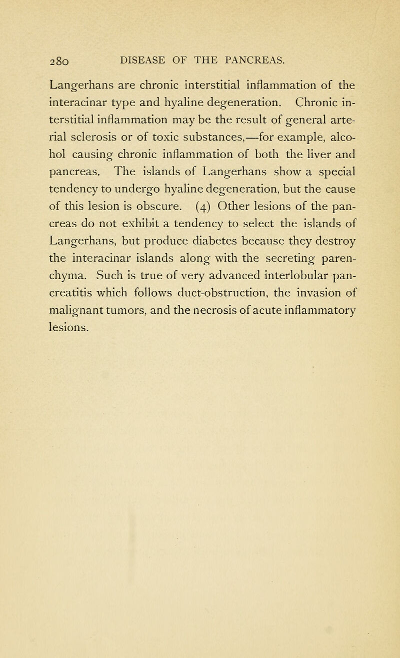 Langerhans are chronic interstitial inflammation of the interacinar type and hyaline degeneration. Chronic in- terstitial inflammation may be the result of general arte- rial sclerosis or of toxic substances,—for example, alco- hol causing chronic inflammation of both the liver and pancreas. The islands of Langerhans show a special tendency to undergo hyaline degeneration, but the cause of this lesion is obscure. (4) Other lesions of the pan- creas do not exhibit a tendency to select the islands of Langerhans, but produce diabetes because they destroy the interacinar islands along with the secreting paren- chyma. Such is true of very advanced interlobular pan- creatitis which follows duct-obstruction, the invasion of malignant tumors, and the necrosis of acute inflammatory lesions.