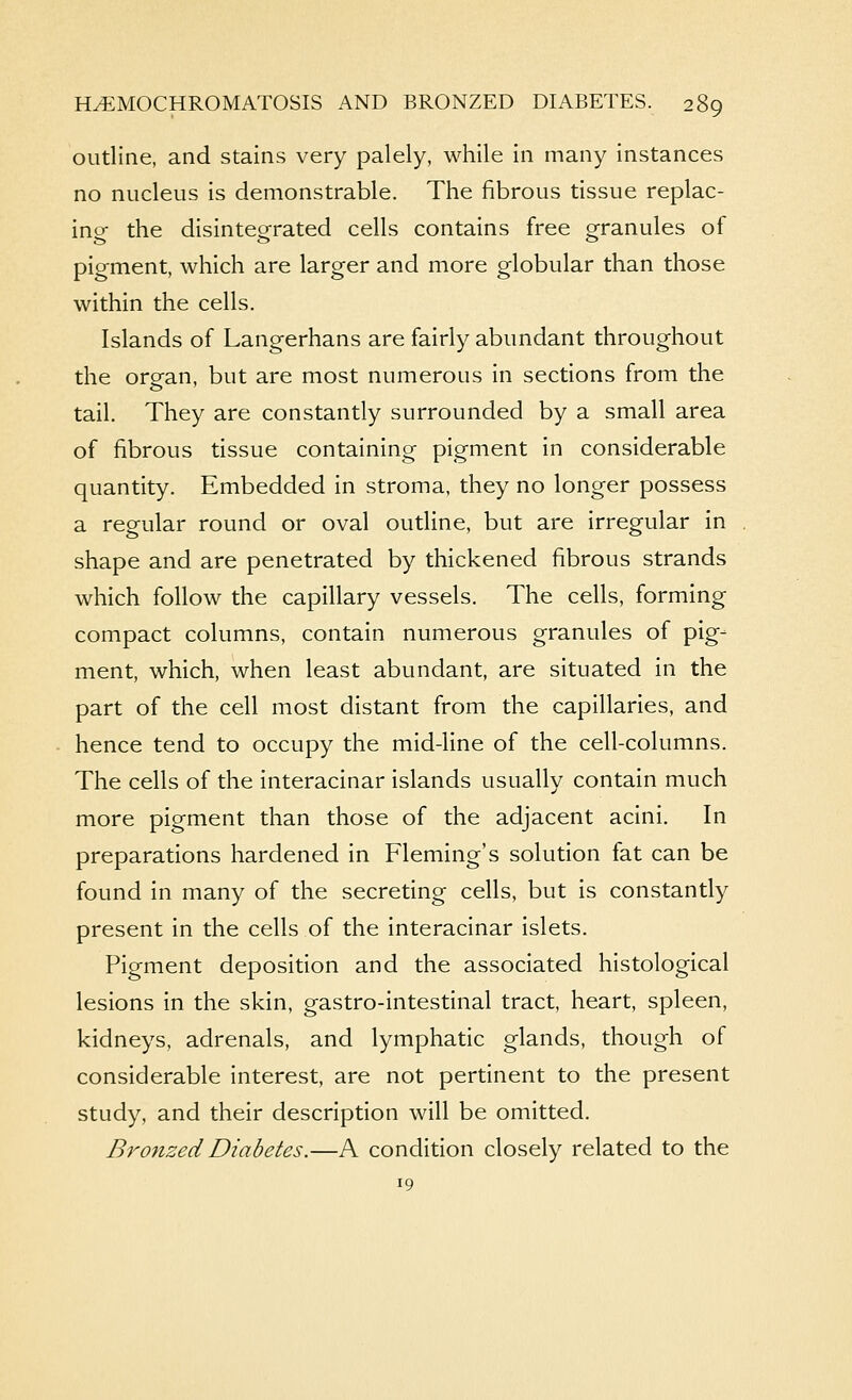 outline, and stains very palely, w^hile in many instances no nucleus is demonstrable. The fibrous tissue replac- ing the disintegrated cells contains free granules of pigment, which are larger and more globular than those within the cells. Islands of Langerhans are fairly abundant throughout the orean, but are most numerous in sections from the tail. They are constantly surrounded by a small area of fibrous tissue containing pigment in considerable quantity. Embedded in stroma, they no longer possess a regular round or oval outline, but are irregular in shape and are penetrated by thickened fibrous strands which follow the capillary vessels. The cells, forming compact columns, contain numerous granules of pig- ment, which, when least abundant, are situated in the part of the cell most distant from the capillaries, and hence tend to occupy the mid-line of the cell-columns. The cells of the interacinar islands usually contain much more pigment than those of the adjacent acini. In preparations hardened in Fleming's solution fat can be found in many of the secreting cells, but is constantly present in the cells of the interacinar islets. Pigment deposition and the associated histological lesions in the skin, gastro-intestinal tract, heart, spleen, kidneys, adrenals, and lymphatic glands, though of considerable interest, are not pertinent to the present study, and their description will be omitted. Bronzed Diabetes.—A condition closely related to the 19