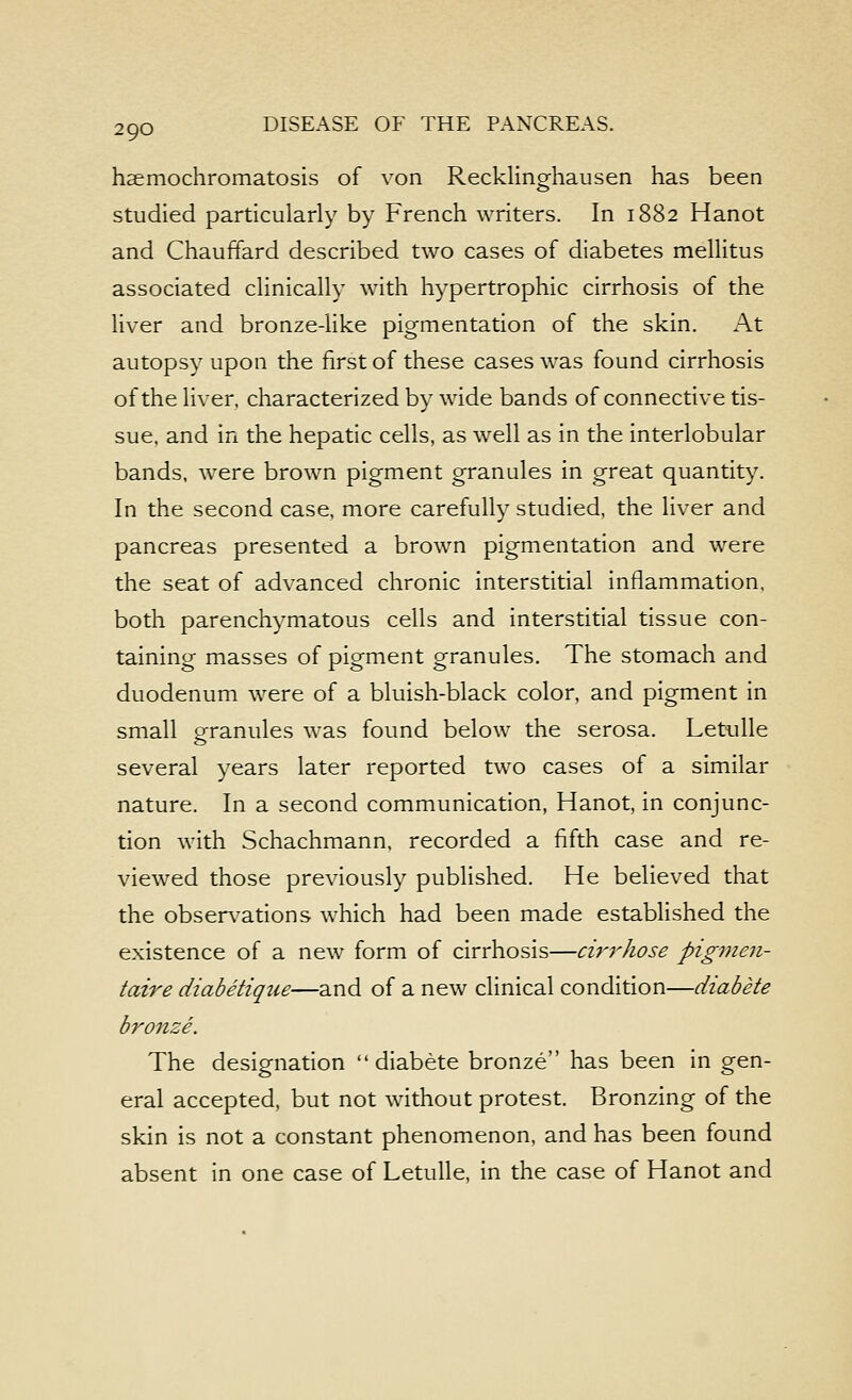 haemochromatosis of von Reckling-hausen has been studied particularly by French writers. In 1882 Hanot and Chauffard described two cases of diabetes mellitus associated clinically with hypertrophic cirrhosis of the liver and bronze-like pigmentation of the skin. At autopsy upon the first of these cases was found cirrhosis of the liver, characterized by wide bands of connective tis- sue, and in the hepatic cells, as well as in the interlobular bands, were brown pigment granules in great quantity. In the second case, more carefully studied, the liver and pancreas presented a brown pigmentation and were the seat of advanced chronic interstitial inflammation, both parenchymatous cells and interstitial tissue con- taining masses of pigment granules. The stomach and duodenum were of a bluish-black color, and pigment in small eranules was found below the serosa. Letulle several years later reported two cases of a similar nature. In a second communication, Hanot, in conjunc- tion with Schachmann, recorded a fifth case and re- viewed those previously pubhshed. He believed that the obser\^ations which had been made established the existence of a new form of cirrhosis—cirj^hose pigme7i- taire diabetique—and of a new clinical condition—diabete bronze. The designation diabete bronze has been in gen- eral accepted, but not without protest. Bronzing of the skin is not a constant phenomenon, and has been found absent in one case of Letulle, in the case of Hanot and