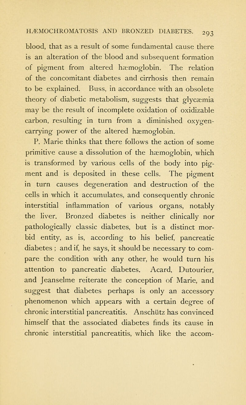 blood, that as a result of some fundamental cause there is an alteration of the blood and subsequent formation of pigment from altered haemoglobin. The relation of the concomitant diabetes and cirrhosis then remain to be explained. Buss, in accordance with an obsolete theory of diabetic metabolism, suggests that glycsemia may be the result of incomplete oxidation of oxidizable carbon, resulting in turn from a diminished oxygen- carrying power of the altered haemoglobin. P. Marie thinks that there follows the action of some primitive cause a dissolution of the haemoglobin, which is transformed by various cells of the body into pig- ment and is deposited in these cells. The pigment in turn causes degeneration and destruction of the cells in which it accumulates, and consequently chronic interstitial inflammation of various organs, notably the liver. Bronzed diabetes is neither clinically nor pathologically classic diabetes, but is a distinct mor- bid entity, as is, according to his belief, pancreatic diabetes ; and if, he says, it should be necessary to com- pare the condition with any other, he would turn his attention to pancreatic diabetes. Acard, Dutourier, and Jeanselme reiterate the conception of Marie, and suggest that diabetes perhaps is only an accessory phenomenon which appear^ with a certain degree of chronic interstitial pancreatitis. Anschiitz has convinced himself that the associated diabetes finds its cause in chronic interstitial pancreatitis, which like the accom-