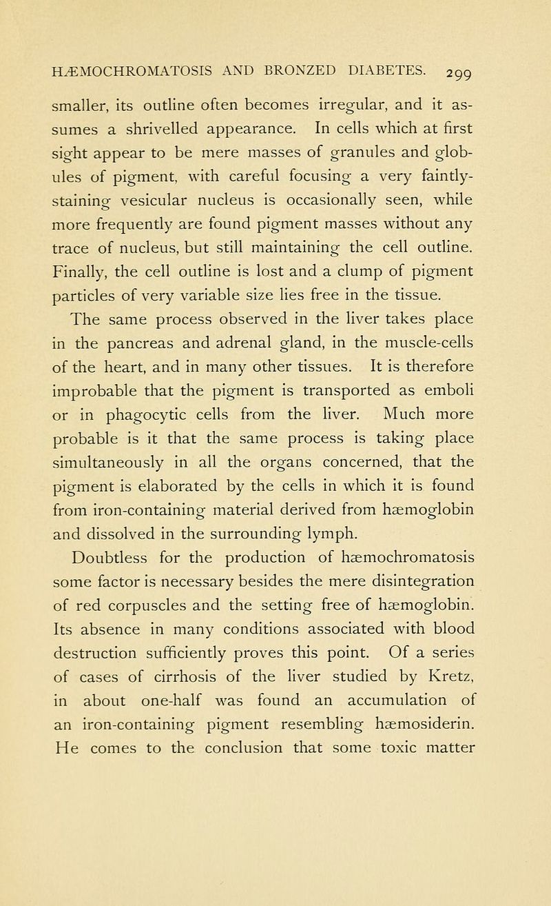 smaller, its outline often becomes irregular, and it as- sumes a shrivelled appearance. In cells which at first sight appear to be mere masses of granules and glob- ules of pigment, with careful focusing a very faintly- staining vesicular nucleus is occasionally seen, while more frequently are found pigment masses without any trace of nucleus, but still maintaining the cell outline. Finally, the cell outline is lost and a clump of pigment particles of very variable size lies free in the tissue. The same process observed in the liver takes place in the pancreas and adrenal gland, in the muscle-cells of the heart, and in many other tissues. It is therefore improbable that the pigment is transported as emboli or in phagocytic cells from the liver. Much more probable is it that the same process is taking place simultaneously in all the organs concerned, that the pigment is elaborated by the cells in which it is found from iron-containinof material derived from haemoglobin and dissolved in the surrounding lymph. Doubtless for the production of hsemochromatosis some factor is necessary besides the mere disintegration of red corpuscles and the setting free of haemoglobin. Its absence in many conditions associated with blood destruction sufficiently proves this point. Of a series of cases of cirrhosis of the liver studied by Kretz, in about one-half was found an accumulation of an iron-containing pigment resembling haemosiderin. He comes to the conclusion that some toxic matter