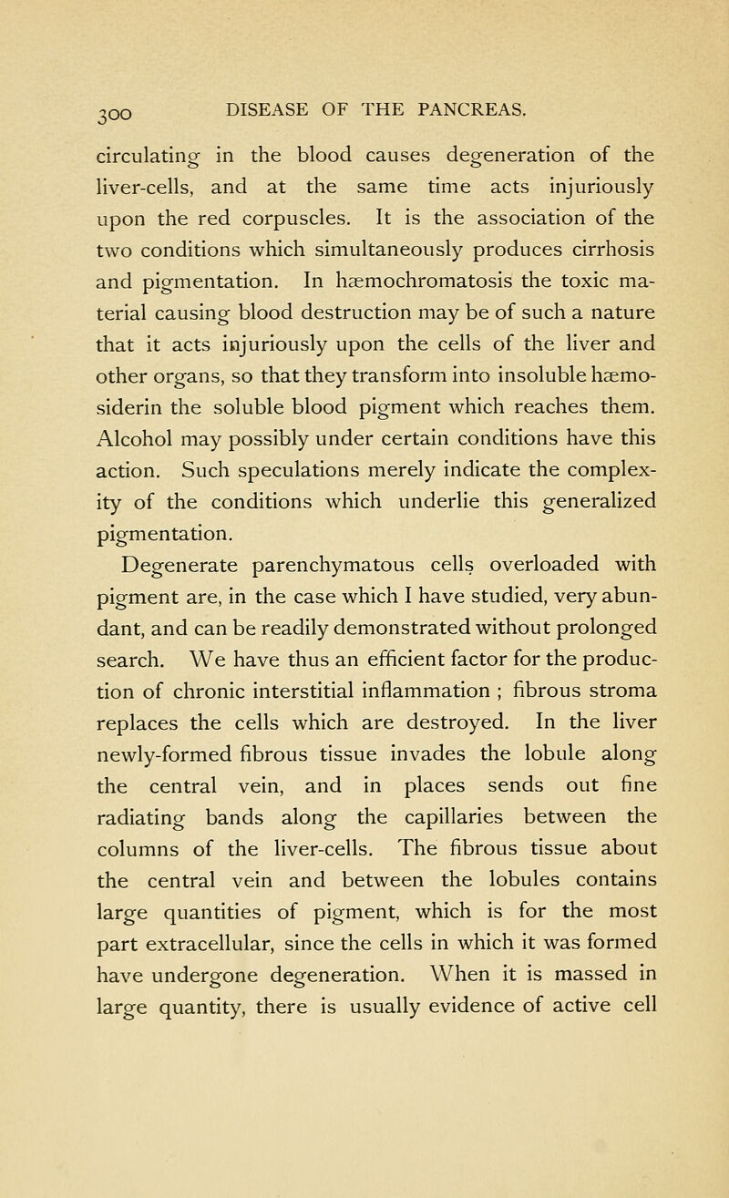 circulating in the blood causes degeneration of the liver-cells, and at the same time acts injuriously upon the red corpuscles. It is the association of the two conditions which simultaneously produces cirrhosis and pigmentation. In haemochromatosis the toxic ma- terial causing blood destruction may be of such a nature that it acts injuriously upon the cells of the liver and other organs, so that they transform into insoluble hsemo- siderin the soluble blood pigment which reaches them. Alcohol may possibly under certain conditions have this action. Such speculations merely indicate the complex- ity of the conditions which underlie this generalized pigmentation. Degenerate parenchymatous cells overloaded with pigment are, in the case which I have studied, very abun- dant, and can be readily demonstrated without prolonged search. We have thus an efficient factor for the produc- tion of chronic interstitial inflammation ; fibrous stroma replaces the cells which are destroyed. In the liver newly-formed fibrous tissue invades the lobule along the central vein, and in places sends out fine radiating bands along the capillaries between the columns of the liver-cells. The fibrous tissue about the central vein and between the lobules contains large quantities of pigment, which is for the most part extracellular, since the cells in which it was formed have undergone degeneration. When it is massed in large quantity, there is usually evidence of active cell