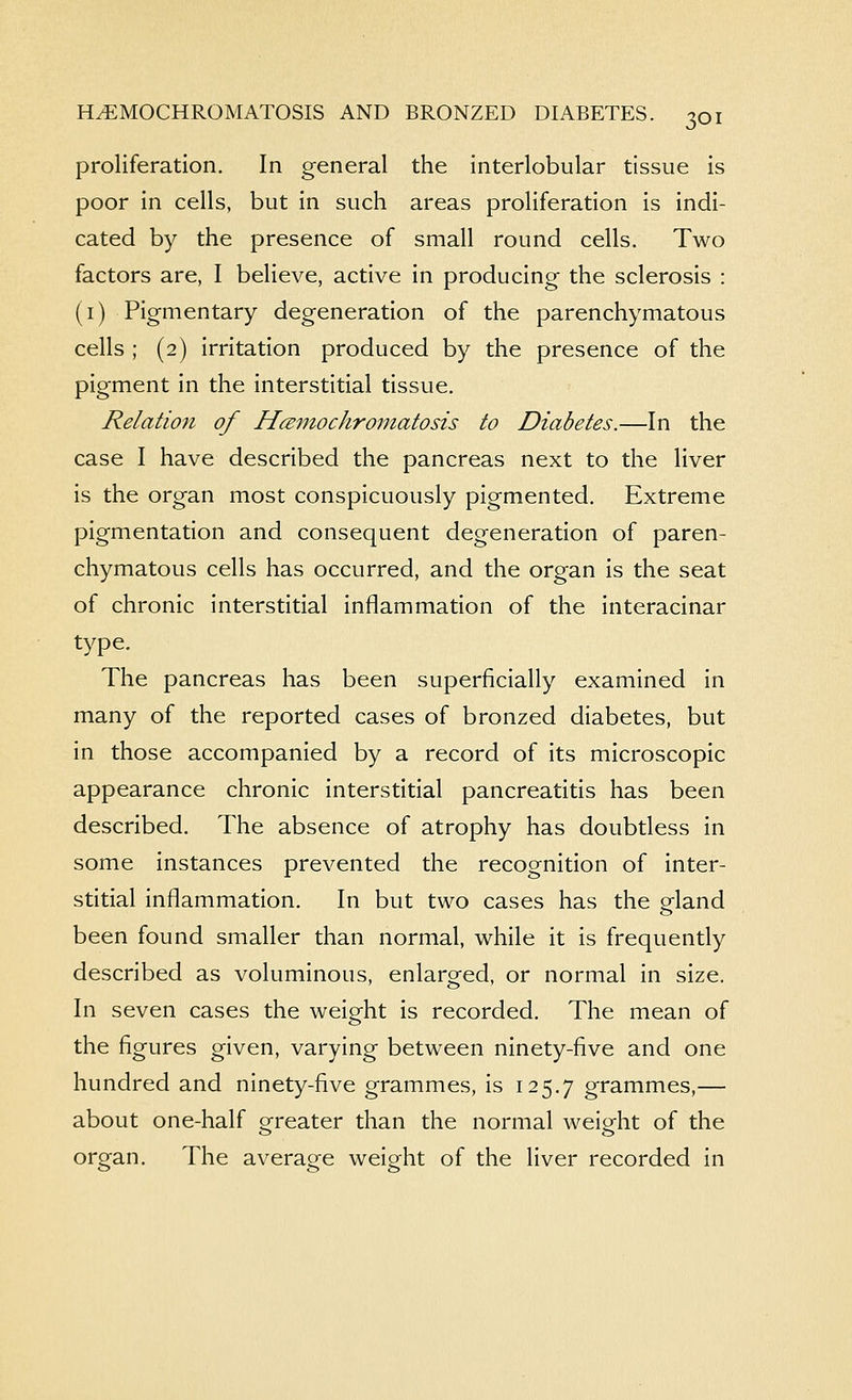 proliferation. In general the interlobular tissue is poor in cells, but in such areas proliferation is indi- cated by the presence of small round cells. Two factors are, I believe, active in producing the sclerosis : (i) Pigmentary degeneration of the parenchymatous cells ; (2) irritation produced by the presence of the pigment in the interstitial tissue. Relation of HcBmochroniatosis to Diabetes.—In the case I have described the pancreas next to the liver is the organ most conspicuously pigmented. Extreme pigmentation and consequent degeneration of paren- chymatous cells has occurred, and the organ is the seat of chronic interstitial inflammation of the interacinar type. The pancreas has been superficially examined in many of the reported cases of bronzed diabetes, but in those accompanied by a record of its microscopic appearance chronic interstitial pancreatitis has been described. The absence of atrophy has doubtless in some instances prevented the recognition of inter- stitial inflammation. In but two cases has the gland been found smaller than normal, while it is frequently described as voluminous, enlarg-ed, or normal in size. In seven cases the weight is recorded. The mean of the figures given, varying between ninety-five and one hundred and ninety-five grammes, is 125.7 grammes,— about one-half greater than the normal weight of the organ. The average weight of the liver recorded in