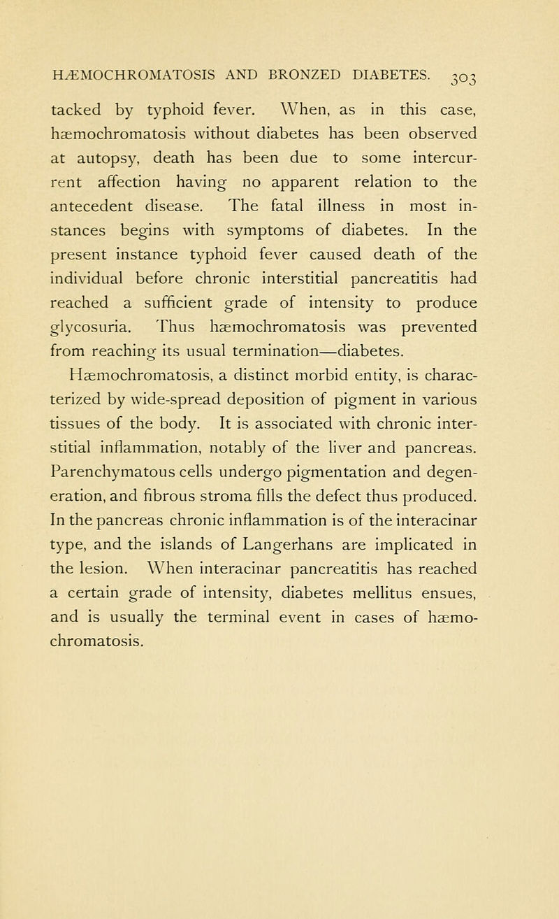 tacked by typhoid fever. When, as in this case, haemochromatosis without diabetes has been observed at autopsy, death has been due to some intercur- rent affection having no apparent relation to the antecedent disease. The fatal illness in most in- stances begins with symptoms of diabetes. In the present instance typhoid fever caused death of the individual before chronic interstitial pancreatitis had reached a sufficient grade of intensity to produce glycosuria. Thus haemochromatosis was prevented from reaching its usual termination—diabetes. Haemochromatosis, a distinct morbid entity, is charac- terized by wide-spread deposition of pigment in various tissues of the body. It is associated with chronic inter- stitial inflammation, notably of the liver and pancreas. Parenchymatous cells undergo pigmentation and degen- eration, and fibrous stroma fills the defect thus produced. In the pancreas chronic inflammation is of the interacinar type, and the islands of Langerhans are implicated in the lesion. When interacinar pancreatitis has reached a certain grade of intensity, diabetes mellitus ensues, and is usually the terminal event in cases of haemo- chromatosis.