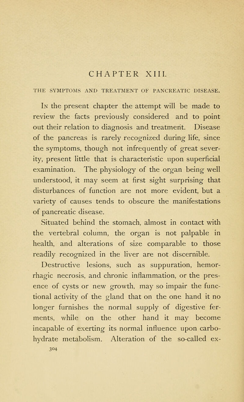CHAPTER XIII. THE SYMPTOMS AND TREATMENT OF PANCREATIC DISEASE. In the present chapter the attempt will be made to review the facts previously considered and to point out their relation to diagnosis and treatment. Disease of the pancreas is rarely recognized during life, since the symptoms, though not infrequently of great sever- ity, present little that is characteristic upon superficial examination. The physiology of the organ being well understood, it may seem at first sight surprising that disturbances of function are not more evident, but a variety of causes tends to obscure the manifestations of pancreatic disease. Situated behind the stomach, almost in contact with the vertebral column, the organ is not palpable in health, and alterations of size comparable to those readily recognized in the liver are not discernible. Destructive lesions, such as suppuration, hemor- rhagic necrosis, and chronic inflammation, or the pres- ence of cysts or new growth, may so impair the func- tional activity of the gland that on the one hand it no longer furnishes the normal supply of digestive fer- ments, while on the other hand it may become incapable of exerting its normal influence upon carbo- hydrate metabolism. Alteration of the so-called ex-